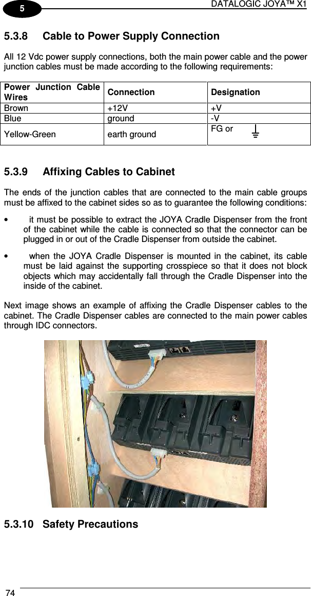 DATALOGIC JOYA™ X1 74    1 5 5.3.8  Cable to Power Supply Connection  All 12 Vdc power supply connections, both the main power cable and the power junction cables must be made according to the following requirements:  Power  Junction  Cable Wires  Connection  Designation Brown  +12V  +V Blue  ground  -V Yellow-Green  earth ground  FG or   5.3.9  Affixing Cables to Cabinet  The ends of the junction cables that are connected to the main cable groups must be affixed to the cabinet sides so as to guarantee the following conditions: •  it must be possible to extract the JOYA Cradle Dispenser from the front of the cabinet while the cable is connected so that the connector can be plugged in or out of the Cradle Dispenser from outside the cabinet. •  when the  JOYA  Cradle  Dispenser  is  mounted  in  the  cabinet,  its  cable must  be laid  against  the supporting crosspiece so  that  it  does  not block objects which may accidentally fall through the Cradle Dispenser into the inside of the cabinet.  Next image shows an  example of affixing the Cradle Dispenser  cables  to  the cabinet. The Cradle Dispenser cables are connected to the main power cables through IDC connectors.     5.3.10  Safety Precautions  