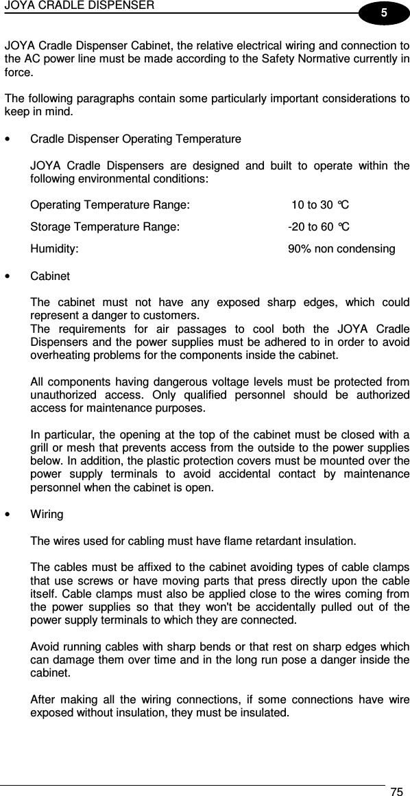 JOYA CRADLE DISPENSER  75  5 JOYA Cradle Dispenser Cabinet, the relative electrical wiring and connection to the AC power line must be made according to the Safety Normative currently in force.  The following paragraphs contain some particularly important considerations to keep in mind.  •  Cradle Dispenser Operating Temperature  JOYA  Cradle  Dispensers  are  designed  and  built  to  operate  within  the following environmental conditions:  Operating Temperature Range:   10 to 30 °C Storage Temperature Range:  -20 to 60 °C Humidity:  90% non condensing  •  Cabinet  The  cabinet  must  not  have  any  exposed  sharp  edges,  which  could represent a danger to customers. The  requirements  for  air  passages  to  cool  both  the  JOYA  Cradle Dispensers and the power supplies must be adhered to in order to avoid overheating problems for the components inside the cabinet.  All components  having dangerous voltage levels must be protected from unauthorized  access.  Only  qualified  personnel  should  be  authorized access for maintenance purposes.  In particular, the opening at the top of the cabinet must be closed with a grill or mesh that prevents access from the outside to the power supplies below. In addition, the plastic protection covers must be mounted over the power  supply  terminals  to  avoid  accidental  contact  by  maintenance personnel when the cabinet is open.  •  Wiring  The wires used for cabling must have flame retardant insulation.  The cables must be affixed to the cabinet avoiding types of cable clamps that  use  screws or have moving parts that press directly upon the  cable itself. Cable clamps must also be applied close to the wires coming from the  power  supplies  so  that  they  won&apos;t  be  accidentally  pulled  out  of  the power supply terminals to which they are connected.  Avoid running cables with sharp bends or that rest on sharp edges which can damage them over time and in the long run pose a danger inside the cabinet.  After  making  all  the  wiring  connections,  if  some  connections  have  wire exposed without insulation, they must be insulated.   