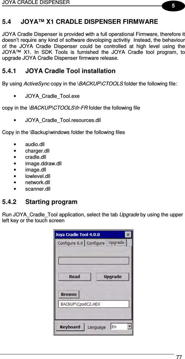 JOYA CRADLE DISPENSER  77  5 5.4  JOYA™ X1 CRADLE DISPENSER FIRMWARE  JOYA Cradle Dispenser is provided with a full operational Firmware, therefore it doesn’t require any kind of software devoloping activitiy  Instead, the behaviour of  the  JOYA  Cradle  Dispenser  could  be  controlled  at  high  level  using  the JOYA™  X1.  In  SDK  Tools  is  furnished  the  JOYA  Cradle  tool  program,  to upgrade JOYA Cradle Dispenser firmware release.  5.4.1  JOYA Cradle Tool installation  By using ActiveSync copy in the \BACKUP\CTOOLS folder the following file:  •  JOYA_Cradle_Tool.exe  copy in the \BACKUP\CTOOLS\fr-FR folder the following file  •  JOYA_Cradle_Tool.resources.dll  Copy in the \Backup\windows folder the following files  •  audio.dll •  charger.dll •  cradle.dll •  image.ddraw.dll •  image.dll •  lowlevel.dll •  network.dll •  scanner.dll  5.4.2  Starting program  Run JOYA_Cradle_Tool application, select the tab Upgrade by using the upper left key or the touch screen   