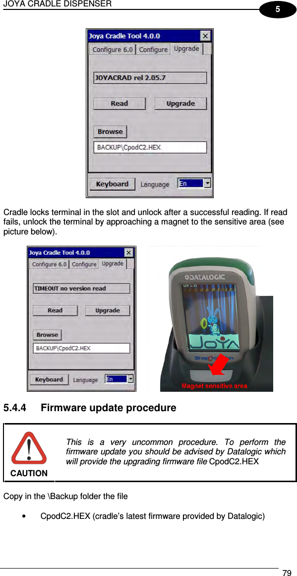 JOYA CRADLE DISPENSER  79  5   Cradle locks terminal in the slot and unlock after a successful reading. If read fails, unlock the terminal by approaching a magnet to the sensitive area (see picture below).     5.4.4  Firmware update procedure   CAUTION This  is  a  very  uncommon  procedure.  To  perform  the firmware update you should be advised by Datalogic which will provide the upgrading firmware file CpodC2.HEX  Copy in the \Backup folder the file  •  CpodC2.HEX (cradle’s latest firmware provided by Datalogic)  