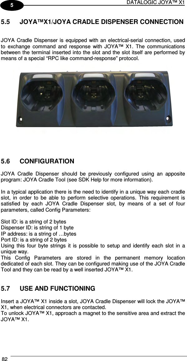 DATALOGIC JOYA™ X1 82    1 5 5.5  JOYA™X1/JOYA CRADLE DISPENSER CONNECTION   JOYA Cradle Dispenser is equipped with an electrical-serial connection, used to  exchange  command  and  response  with  JOYA™  X1.  The  communications between the terminal inserted into the slot and the slot itself are performed by means of a special “RPC like command-response” protocol.     5.6  CONFIGURATION  JOYA  Cradle  Dispenser  should  be  previously  configured  using  an  apposite program: JOYA Cradle Tool (see SDK Help for more information).   In a typical application there is the need to identify in a unique way each cradle slot,  in  order  to  be  able  to  perform  selective  operations.  This  requirement  is satisfied  by  each  JOYA  Cradle  Dispenser  slot,  by  means  of  a  set  of  four parameters, called Config Parameters:   Slot ID: is a string of 2 bytes  Dispenser ID: is string of 1 byte  IP address: is a string of …bytes  Port ID: is a string of 2 bytes Using  this  four  byte  strings  it  is  possible  to  setup  and  identify  each  slot  in  a unique way. This  Config  Parameters  are  stored  in  the  permanent  memory  location dedicated of each slot. They can be configured making use of the JOYA Cradle Tool and they can be read by a well inserted JOYA™ X1.   5.7  USE AND FUNCTIONING  Insert a JOYA™ X1 inside a slot, JOYA Cradle Dispenser will lock the JOYA™ X1, when electrical connectors are contacted. To unlock JOYA™ X1, approach a magnet to the sensitive area and extract the JOYA™ X1.   