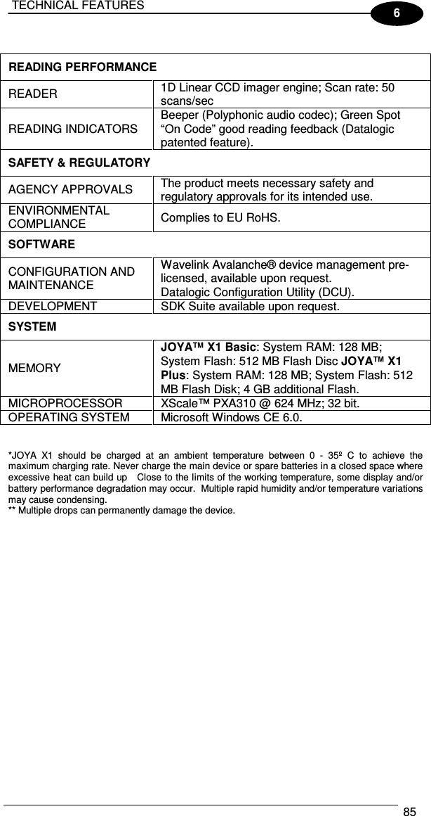  TECHNICAL FEATURES  85  6  READING PERFORMANCE  READER   1D Linear CCD imager engine; Scan rate: 50 scans/sec READING INDICATORS   Beeper (Polyphonic audio codec); Green Spot “On Code” good reading feedback (Datalogic patented feature). SAFETY &amp; REGULATORY  AGENCY APPROVALS   The product meets necessary safety and regulatory approvals for its intended use. ENVIRONMENTAL COMPLIANCE   Complies to EU RoHS. SOFTWARE  CONFIGURATION AND MAINTENANCE  Wavelink Avalanche® device management pre-licensed, available upon request. Datalogic Configuration Utility (DCU). DEVELOPMENT   SDK Suite available upon request. SYSTEM  MEMORY  JOYA™ X1 Basic: System RAM: 128 MB; System Flash: 512 MB Flash Disc JOYA™ X1 Plus: System RAM: 128 MB; System Flash: 512 MB Flash Disk; 4 GB additional Flash. MICROPROCESSOR   XScale™ PXA310 @ 624 MHz; 32 bit. OPERATING SYSTEM   Microsoft Windows CE 6.0.   *JOYA  X1  should  be  charged  at  an  ambient  temperature  between  0  -  35º  C  to  achieve  the maximum charging rate. Never charge the main device or spare batteries in a closed space where excessive heat can build up   Close to the limits of the working temperature, some display and/or battery performance degradation may occur.  Multiple rapid humidity and/or temperature variations may cause condensing.  ** Multiple drops can permanently damage the device.   