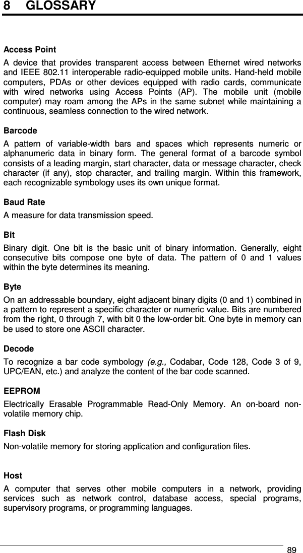   89  8  GLOSSARY    Access Point A  device  that  provides  transparent  access  between  Ethernet  wired  networks and IEEE 802.11 interoperable radio-equipped mobile units. Hand-held mobile computers,  PDAs  or  other  devices  equipped  with  radio  cards,  communicate with  wired  networks  using  Access  Points  (AP).  The  mobile  unit  (mobile computer) may roam among the APs in the same subnet while maintaining a continuous, seamless connection to the wired network.  Barcode A  pattern  of  variable-width  bars  and  spaces  which  represents  numeric  or alphanumeric  data  in  binary  form.  The  general  format  of  a  barcode  symbol consists of a leading margin, start character, data or message character, check character  (if  any),  stop  character,  and  trailing  margin.  Within  this  framework, each recognizable symbology uses its own unique format.  Baud Rate A measure for data transmission speed.  Bit Binary  digit.  One  bit  is  the  basic  unit  of  binary  information.  Generally,  eight consecutive  bits  compose  one  byte  of  data.  The  pattern  of  0  and  1  values within the byte determines its meaning.  Byte On an addressable boundary, eight adjacent binary digits (0 and 1) combined in a pattern to represent a specific character or numeric value. Bits are numbered from the right, 0 through 7, with bit 0 the low-order bit. One byte in memory can be used to store one ASCII character.  Decode To  recognize  a  bar  code  symbology (e.g.,  Codabar, Code  128,  Code  3  of 9, UPC/EAN, etc.) and analyze the content of the bar code scanned.  EEPROM Electrically  Erasable  Programmable  Read-Only  Memory.  An  on-board  non-volatile memory chip.  Flash Disk Non-volatile memory for storing application and configuration files.   Host A  computer  that  serves  other  mobile  computers  in  a  network,  providing services  such  as  network  control,  database  access,  special  programs, supervisory programs, or programming languages. 