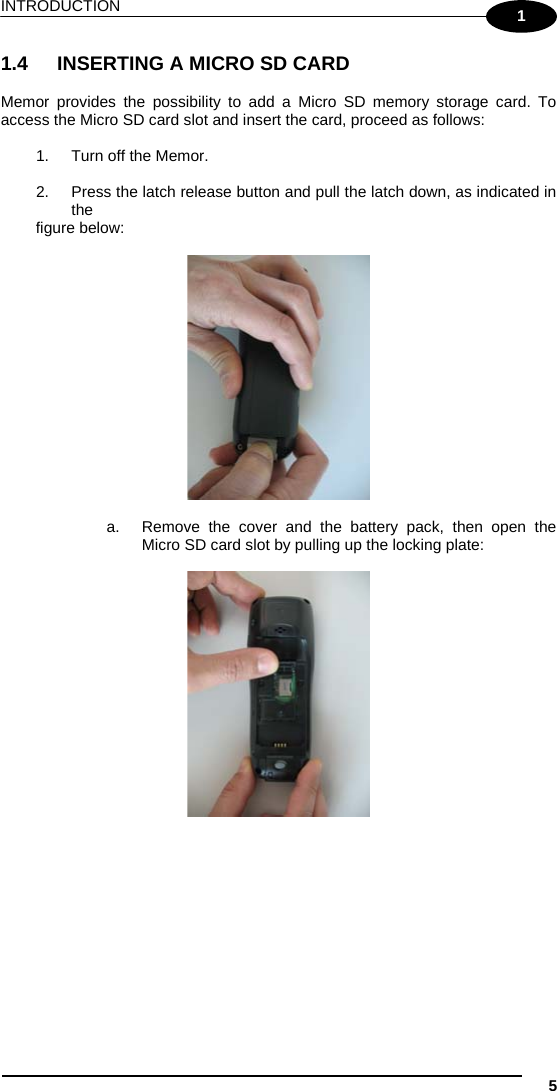 INTRODUCTION  5 1 1.4  INSERTING A MICRO SD CARD  Memor provides the possibility to add a Micro SD memory storage card. To access the Micro SD card slot and insert the card, proceed as follows:  1.  Turn off the Memor.  2.  Press the latch release button and pull the latch down, as indicated in the   figure below:    a.  Remove the cover and the battery pack, then open the Micro SD card slot by pulling up the locking plate:    
