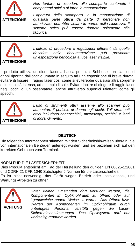 95   ATTENZIONE Non tentare di accedere allo scomparto contenete i componenti ottici o di farne la manutenzione. L’apertura dello scomparto, o la manutenzione di qualsiasi parte ottica da parte di personale non autorizzato, potrebbe violare le norme della sicurezza. Il sistema ottico può essere riparato solamente alla fabbrica.   ATTENZIONE L&apos;utilizzo di procedure o regolazioni differenti da quelle descritte nella documentazione può provocare un&apos;esposizione pericolosa a luce laser visibile.  Il prodotto utilizza un diodo laser a bassa potenza. Sebbene non siano noti danni riportati dall’occhio umano in seguito ad una esposizione di breve durata, evitare di fissare il raggio laser così come si eviterebbe qualsiasi altra sorgente di luminosità intensa, ad esempio il sole. Evitare inoltre di dirigere il raggio laser negli occhi di un osservatore, anche attraverso superfici riflettenti come gli specchi.   ATTENZIONE L’uso di strumenti ottici assieme allo scanner può aumentare il pericolo di danno agli occhi. Tali strumenti ottici includono cannocchiali, microscopi, occhiali e lenti di ingrandimento.   DEUTSCH Die folgenden Informationen stimmen mit den Sicherheitshinweisen überein, die von internationalen Behörden auferlegt wurden, und sie beziehen sich auf den korrekten Gebrauch vom Terminal.   NORM FÜR DIE LASERSICHERHEIT Dies Produkt entspricht am Tag der Herstellung den gültigen EN 60825-1:2001 und CDRH 21 CFR 1040 Subchapter J Normen für die Lasersicherheit. Es ist nicht notwendig, das Gerät wegen Betrieb oder Installations-, und Wartungs-Arbeiten zu öffnen.   ACHTUNG Unter keinen Umständen darf versucht werden, die Komponenten im Optikhohlraum zu öffnen oder auf irgendwelche andere Weise zu warten. Das Öffnen bzw. Warten der Komponenten im Optikhohlraum durch unbefugtes Personal verstößt gegen die Laser-Sicherheitsbestimmungen. Das Optiksystem darf nur werkseitig repariert werden. 