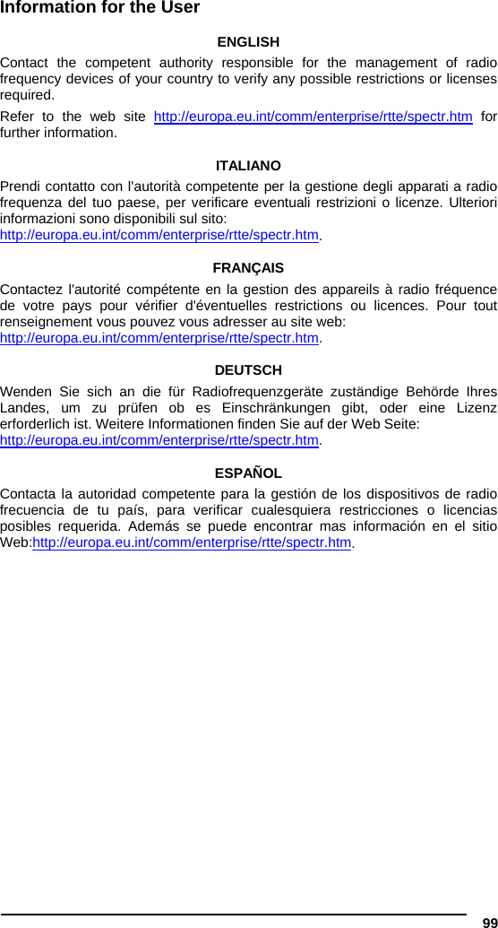  99 Information for the User  ENGLISH Contact the competent authority responsible for the management of radio frequency devices of your country to verify any possible restrictions or licenses required.  Refer to the web site http://europa.eu.int/comm/enterprise/rtte/spectr.htm for further information.  ITALIANO Prendi contatto con l&apos;autorità competente per la gestione degli apparati a radio frequenza del tuo paese, per verificare eventuali restrizioni o licenze. Ulteriori informazioni sono disponibili sul sito: http://europa.eu.int/comm/enterprise/rtte/spectr.htm.  FRANÇAIS Contactez l&apos;autorité compétente en la gestion des appareils à radio fréquence de votre pays pour vérifier d&apos;éventuelles restrictions ou licences. Pour tout renseignement vous pouvez vous adresser au site web: http://europa.eu.int/comm/enterprise/rtte/spectr.htm.  DEUTSCH Wenden Sie sich an die für Radiofrequenzgeräte zuständige Behörde Ihres Landes, um zu prüfen ob es Einschränkungen gibt, oder eine Lizenz erforderlich ist. Weitere Informationen finden Sie auf der Web Seite: http://europa.eu.int/comm/enterprise/rtte/spectr.htm.  ESPAÑOL Contacta la autoridad competente para la gestión de los dispositivos de radio frecuencia de tu país, para verificar cualesquiera restricciones o licencias posibles requerida. Además se puede encontrar mas información en el sitio Web:http://europa.eu.int/comm/enterprise/rtte/spectr.htm.     