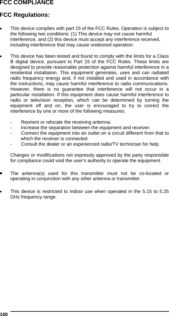  100   FCC COMPLIANCE  FCC Regulations:    This device complies with part 15 of the FCC Rules. Operation is subject to the following two conditions: (1) This device may not cause harmful interference, and (2) this device must accept any interference received, including interference that may cause undesired operation.    This device has been tested and found to comply with the limits for a Class B digital device, pursuant to Part 15 of the FCC Rules. These limits are designed to provide reasonable protection against harmful interference in a residential installation. This equipment generates, uses and can radiated radio frequency energy and, if not installed and used in accordance with the instructions, may cause harmful interference to radio communications. However, there is no guarantee that interference will not occur in a particular installation. If this equipment does cause harmful interference to radio or television reception, which can be determined by turning the equipment off and on, the user is encouraged to try to correct the interference by one or more of the following measures:  -  Reorient or relocate the receiving antenna. -  Increase the separation between the equipment and receiver. -  Connect the equipment into an outlet on a circuit different from that to which the receiver is connected. -  Consult the dealer or an experienced radio/TV technician for help.  Changes or modifications not expressly approved by the party responsible for compliance could void the user‘s authority to operate the equipment.   The antenna(s) used for this transmitter must not be co-located or operating in conjunction with any other antenna or transmitter.    This device is restricted to indoor use when operated in the 5.15 to 5.25 GHz frequency range.   