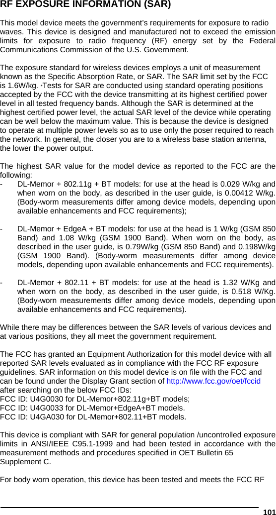  101 RF EXPOSURE INFORMATION (SAR)  This model device meets the government’s requirements for exposure to radio waves. This device is designed and manufactured not to exceed the emission limits for exposure to radio frequency (RF) energy set by the Federal Communications Commission of the U.S. Government.  The exposure standard for wireless devices employs a unit of measurement known as the Specific Absorption Rate, or SAR. The SAR limit set by the FCC is 1.6W/kg. *Tests for SAR are conducted using standard operating positions accepted by the FCC with the device transmitting at its highest certified power level in all tested frequency bands. Although the SAR is determined at the highest certified power level, the actual SAR level of the device while operating can be well below the maximum value. This is because the device is designed to operate at multiple power levels so as to use only the poser required to reach the network. In general, the closer you are to a wireless base station antenna, the lower the power output.  The highest SAR value for the model device as reported to the FCC are the following: -  DL-Memor + 802.11g + BT models: for use at the head is 0.029 W/kg and when worn on the body, as described in the user guide, is 0.00412 W/kg. (Body-worm measurements differ among device models, depending upon available enhancements and FCC requirements);  -  DL-Memor + EdgeA + BT models: for use at the head is 1 W/kg (GSM 850 Band) and 1.08 W/kg (GSM 1900 Band). When worn on the body, as described in the user guide, is 0.79W/kg (GSM 850 Band) and 0.198W/kg (GSM 1900 Band). (Body-worm measurements differ among device models, depending upon available enhancements and FCC requirements).  -  DL-Memor + 802.11 + BT models: for use at the head is 1.32 W/Kg and when worn on the body, as described in the user guide, is 0.518 W/Kg. (Body-worn measurements differ among device models, depending upon available enhancements and FCC requirements).   While there may be differences between the SAR levels of various devices and at various positions, they all meet the government requirement.  The FCC has granted an Equipment Authorization for this model device with all reported SAR levels evaluated as in compliance with the FCC RF exposure guidelines. SAR information on this model device is on file with the FCC and can be found under the Display Grant section of http://www.fcc.gov/oet/fccid after searching on the below FCC IDs: FCC ID: U4G0030 for DL-Memor+802.11g+BT models; FCC ID: U4G0033 for DL-Memor+EdgeA+BT models. FCC ID: U4GA030 for DL-Memor+802.11+BT models.  This device is compliant with SAR for general population /uncontrolled exposure limits in ANSI/IEEE C95.1-1999 and had been tested in accordance with the measurement methods and procedures specified in OET Bulletin 65 Supplement C.  For body worn operation, this device has been tested and meets the FCC RF 