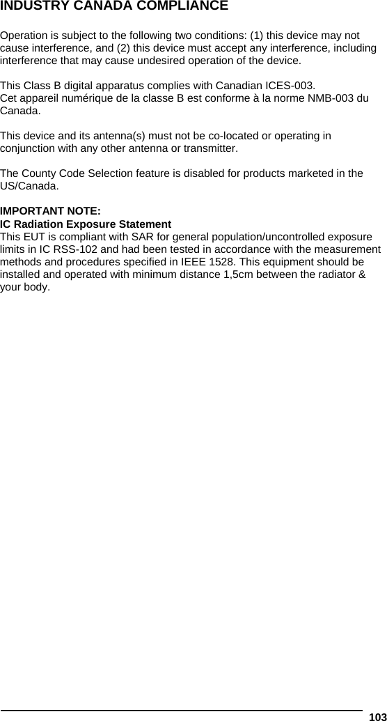  103 INDUSTRY CANADA COMPLIANCE  Operation is subject to the following two conditions: (1) this device may not cause interference, and (2) this device must accept any interference, including interference that may cause undesired operation of the device.  This Class B digital apparatus complies with Canadian ICES-003. Cet appareil numérique de la classe B est conforme à la norme NMB-003 du Canada.  This device and its antenna(s) must not be co-located or operating in conjunction with any other antenna or transmitter.  The County Code Selection feature is disabled for products marketed in the US/Canada.  IMPORTANT NOTE: IC Radiation Exposure Statement This EUT is compliant with SAR for general population/uncontrolled exposure limits in IC RSS-102 and had been tested in accordance with the measurement methods and procedures specified in IEEE 1528. This equipment should be installed and operated with minimum distance 1,5cm between the radiator &amp; your body.  