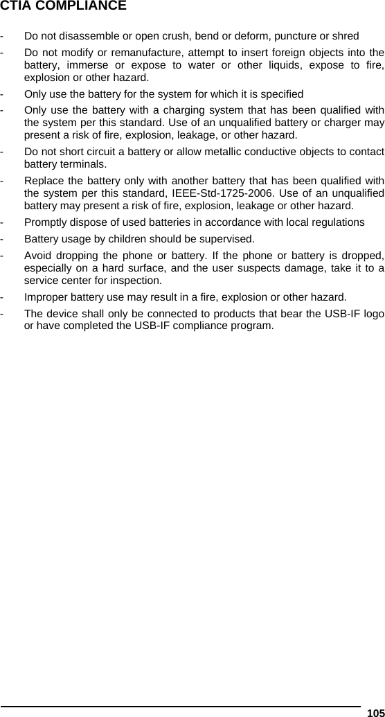  105 CTIA COMPLIANCE  -  Do not disassemble or open crush, bend or deform, puncture or shred  -  Do not modify or remanufacture, attempt to insert foreign objects into the battery, immerse or expose to water or other liquids, expose to fire, explosion or other hazard.  -  Only use the battery for the system for which it is specified  -  Only use the battery with a charging system that has been qualified with the system per this standard. Use of an unqualified battery or charger may present a risk of fire, explosion, leakage, or other hazard.  -  Do not short circuit a battery or allow metallic conductive objects to contact battery terminals.  -  Replace the battery only with another battery that has been qualified with the system per this standard, IEEE-Std-1725-2006. Use of an unqualified battery may present a risk of fire, explosion, leakage or other hazard.   -  Promptly dispose of used batteries in accordance with local regulations  -  Battery usage by children should be supervised.  -  Avoid dropping the phone or battery. If the phone or battery is dropped, especially on a hard surface, and the user suspects damage, take it to a service center for inspection.  -  Improper battery use may result in a fire, explosion or other hazard.  -  The device shall only be connected to products that bear the USB-IF logo or have completed the USB-IF compliance program.  