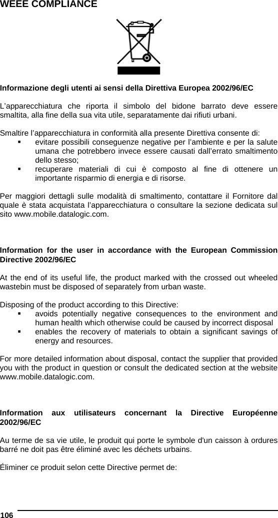  106   WEEE COMPLIANCE    Informazione degli utenti ai sensi della Direttiva Europea 2002/96/EC  L’apparecchiatura che riporta il simbolo del bidone barrato deve essere smaltita, alla fine della sua vita utile, separatamente dai rifiuti urbani.  Smaltire l’apparecchiatura in conformità alla presente Direttiva consente di:   evitare possibili conseguenze negative per l’ambiente e per la salute umana che potrebbero invece essere causati dall’errato smaltimento dello stesso;   recuperare materiali di cui è composto al fine di ottenere un importante risparmio di energia e di risorse.  Per maggiori dettagli sulle modalità di smaltimento, contattare il Fornitore dal quale è stata acquistata l’apparecchiatura o consultare la sezione dedicata sul sito www.mobile.datalogic.com.    Information for the user in accordance with the European Commission Directive 2002/96/EC  At the end of its useful life, the product marked with the crossed out wheeled wastebin must be disposed of separately from urban waste.  Disposing of the product according to this Directive:   avoids potentially negative consequences to the environment and human health which otherwise could be caused by incorrect disposal   enables the recovery of materials to obtain a significant savings of energy and resources.  For more detailed information about disposal, contact the supplier that provided you with the product in question or consult the dedicated section at the website www.mobile.datalogic.com.    Information aux utilisateurs concernant la Directive Européenne 2002/96/EC  Au terme de sa vie utile, le produit qui porte le symbole d&apos;un caisson à ordures barré ne doit pas être éliminé avec les déchets urbains.  Éliminer ce produit selon cette Directive permet de: 