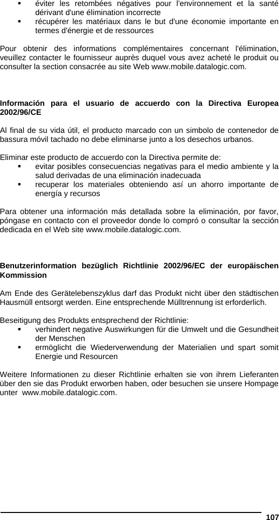  107   éviter les retombées négatives pour l&apos;environnement et la santé dérivant d&apos;une élimination incorrecte   récupérer les matériaux dans le but d&apos;une économie importante en termes d&apos;énergie et de ressources  Pour obtenir des informations complémentaires concernant l&apos;élimination, veuillez contacter le fournisseur auprès duquel vous avez acheté le produit ou consulter la section consacrée au site Web www.mobile.datalogic.com.    Información para el usuario de accuerdo con la Directiva Europea 2002/96/CE  Al final de su vida útil, el producto marcado con un simbolo de contenedor de bassura móvil tachado no debe eliminarse junto a los desechos urbanos.  Eliminar este producto de accuerdo con la Directiva permite de:   evitar posibles consecuencias negativas para el medio ambiente y la salud derivadas de una eliminación inadecuada   recuperar los materiales obteniendo así un ahorro importante de energía y recursos  Para obtener una información más detallada sobre la eliminación, por favor, póngase en contacto con el proveedor donde lo compró o consultar la sección dedicada en el Web site www.mobile.datalogic.com.    Benutzerinformation bezüglich Richtlinie 2002/96/EC der europäischen Kommission  Am Ende des Gerätelebenszyklus darf das Produkt nicht über den städtischen Hausmüll entsorgt werden. Eine entsprechende Mülltrennung ist erforderlich.   Beseitigung des Produkts entsprechend der Richtlinie:   verhindert negative Auswirkungen für die Umwelt und die Gesundheit der Menschen   ermöglicht die Wiederverwendung der Materialien und spart somit Energie und Resourcen  Weitere Informationen zu dieser Richtlinie erhalten sie von ihrem Lieferanten über den sie das Produkt erworben haben, oder besuchen sie unsere Hompage unter  www.mobile.datalogic.com.  