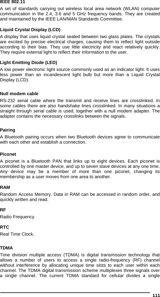  111 IEEE 802.11  A set of standards carrying out wireless local area network (WLAN) computer communication in the 2.4, 3.6 and 5 GHz frequency bands. They are created and maintained by the IEEE LAN/MAN Standards Committee.  Liquid Crystal Display (LCD) A display that uses liquid crystal sealed between two glass plates. The crystals are excited by precise electrical charges, causing them to reflect light outside according to their bias. They use little electricity and react relatively quickly. They require external light to reflect their information to the user.  Light Emitting Diode (LED) A low power electronic light source commonly used as an indicator light. It uses less power than an incandescent light bulb but more than a Liquid Crystal Display (LCD).  Null modem cable RS-232 serial cable where the transmit and receive lines are crosslinked. In some cables there are also handshake lines crosslinked. In many situations a straight through serial cable is used, together with a null modem adapter. The adapter contains the necessary crosslinks between the signals.  Pairing A Bluetooth pairing occurs when two Bluetooth devices agree to communicate with each other and establish a connection.  Piconet A piconet is a Bluetooth PAN that links up to eight devices. Each piconet is controlled by one master device, and up to seven slave devices at any one time. Any device may be a member of more than one piconet, changing its membership as a user moves from one area to another.  RAM Random Access Memory. Data in RAM can be accessed in random order, and quickly written and read.  RF Radio Frequency.  RTC Real Time Clock.  TDMA Time division multiple access (TDMA) is digital transmission technology that allows a number of users to access a single radio-frequency (RF) channel without interference by allocating unique time slots to each user within each channel. The TDMA digital transmission scheme multiplexes three signals over a single channel. The current TDMA standard for cellular divides a single 