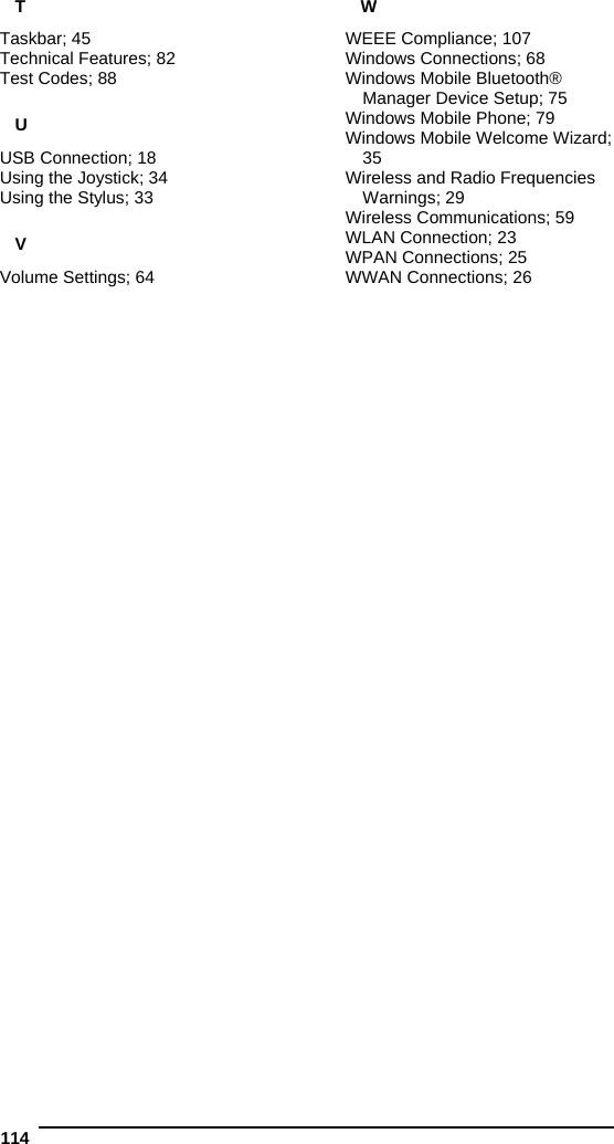  114   T Taskbar; 45 Technical Features; 82 Test Codes; 88 U USB Connection; 18 Using the Joystick; 34 Using the Stylus; 33 V Volume Settings; 64 W WEEE Compliance; 107 Windows Connections; 68 Windows Mobile Bluetooth® Manager Device Setup; 75 Windows Mobile Phone; 79 Windows Mobile Welcome Wizard; 35 Wireless and Radio Frequencies Warnings; 29 Wireless Communications; 59 WLAN Connection; 23 WPAN Connections; 25 WWAN Connections; 26 