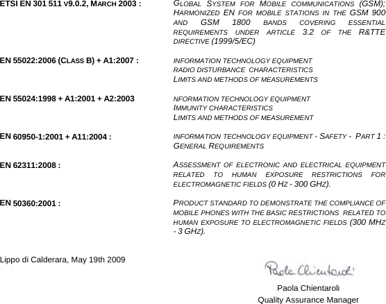    ETSI EN 301 511 V9.0.2, MARCH 2003 :  GLOBAL  SYSTEM FOR MOBILE COMMUNICATIONS (GSM);HARMONIZED  EN FOR MOBILE STATIONS IN THE GSM 900AND  GSM 1800 BANDS COVERING ESSENTIAL REQUIREMENTS UNDER ARTICLE 3.2 OF THE R&amp;TTEDIRECTIVE (1999/5/EC)   EN 55022:2006 (CLASS B) + A1:2007 :  INFORMATION TECHNOLOGY EQUIPMENT  RADIO DISTURBANCE  CHARACTERISTICS  LIMITS AND METHODS OF MEASUREMENTS   EN 55024:1998 + A1:2001 + A2:2003  NFORMATION TECHNOLOGY EQUIPMENT  IMMUNITY CHARACTERISTICS  LIMITS AND METHODS OF MEASUREMENT   EN 60950-1:2001 + A11:2004 :  INFORMATION TECHNOLOGY EQUIPMENT - SAFETY -  PART 1 :GENERAL REQUIREMENTS   EN 62311:2008 :  ASSESSMENT OF ELECTRONIC AND ELECTRICAL EQUIPMENT RELATED TO HUMAN EXPOSURE RESTRICTIONS FOR ELECTROMAGNETIC FIELDS (0 HZ - 300 GHZ).   EN 50360:2001 :  PRODUCT STANDARD TO DEMONSTRATE THE COMPLIANCE OF MOBILE PHONES WITH THE BASIC RESTRICTIONS  RELATED TO HUMAN EXPOSURE TO ELECTROMAGNETIC FIELDS (300 MHZ - 3 GHZ).    Lippo di Calderara, May 19th 2009      Paola Chientaroli   Quality Assurance Manager 