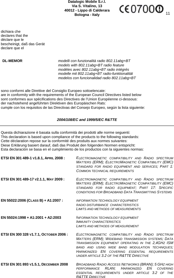     Datalogic Mobile S.r.l. Via S. Vitalino, 13 40012 - Lippo di Calderara Bologna - Italy  11   dichiara che declares that the déclare que le bescheinigt, daß das Gerät declare que el   DL-MEMOR modelli con funzionalità radio 802.11abg+BT  models with 802.11abg+BT radio feature  modèles avec 802.11abg+BT radio intégrés  modelle mit 802.11abg+BT radio-funktionalität  modelos con funcionalidad radio 802.11abg+BT   sono conformi alle Direttive del Consiglio Europeo sottoelencate: are in conformity with the requirements of the European Council Directives listed below sont conformes aux spécifications des Directives de l’Union Européenne ci-dessous: der nachstehend angeführten Direktiven des Europäischen Rats: cumple con los requisitos de las Directivas del Consejo Europeo, según la lista siguiente:  2004/108/EC and 1999/5/EC R&amp;TTE  Questa dichiarazione è basata sulla conformità dei prodotti alle norme seguenti: This declaration is based upon compliance of the products to the following standards: Cette déclaration repose sur la conformité des produits aux normes suivantes: Diese Erklärung basiert darauf, daß das Produkt den folgenden Normen entspricht: Esta declaración se basa en el cumplimiento de los productos con la siguientes normas:  ETSI EN 301 489-1 V1.8.1, APRIL 2008 :  ELECTROMAGNETIC COMPATIBILITY AND RADIO SPECTRUM MATTERS (ERM); ELECTROMAGNETIC  COMPATIBILITY  (EMC) STANDARD FOR RADIO EQUIPMENT AND SERVICES; PART  1: COMMON TECHNICAL REQUIREMENTS  ETSI EN 301 489-17 V2.1.1, MAY 2009 : ELECTROMAGNETIC COMPATIBILITY AND RADIO SPECTRUM MATTERS (ERM); ELECTROMAGNETIC  COMPATIBILITY  (EMC) STANDARD FOR RADIO EQUIPMENT; PART  17: SPECIFIC CONDITIONS FOR BROADBAND DATA TRANSMITTING SYSTEMS   EN 55022:2006 (CLASS B) + A1:2007 :   INFORMATION TECHNOLOGY EQUIPMENT  RADIO DISTURBANCE  CHARACTERISTICS  LIMITS AND METHODS OF MEASUREMENTS  EN 55024:1998 + A1:2001 + A2:2003  INFORMATION TECHNOLOGY EQUIPMENT  IMMUNITY CHARACTERISTICS  LIMITS AND METHODS OF MEASUREMENT  ETSI EN 300 328 V1.7.1, OCTOBER 2006 :  ELECTROMAGNETIC COMPATIBILITY AND RADIO SPECTRUM MATTERS (ERM); WIDEBAND TRANSMISSION SYSTEMS; DATA TRANSMISSION EQUIPMENT OPERATING IN THE 2,4GHZ  ISM BAND AND USING WIDE BAND MODULATION TECHNIQUES; HARMONIZED  EN COVERING ESSENTIAL REQUIREMENTS UNDER ARTICLE 3.2 OF THE R&amp;TTE DIRECTIVE   ETSI EN 301 893 V1.5.1, DECEMBER 2008  BROADBAND RADIO ACCESS NETWORKS (BRAN); 5 GHZ HIGH PERFORMANCE  RLAN; HARMONIZED  EN COVERING ESSENTIAL REQUIREMENTS UNDER ARTICLE 3.2 OF THE R&amp;TTE DIRECTIVE   