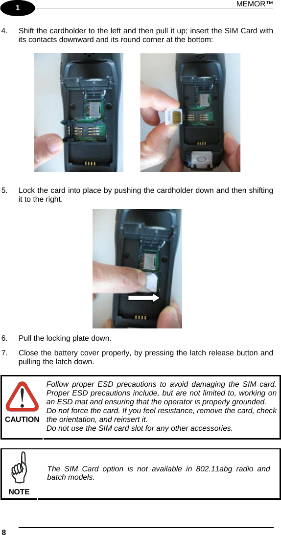 MEMOR™ 8   1 1 4.  Shift the cardholder to the left and then pull it up; insert the SIM Card with its contacts downward and its round corner at the bottom:             5.  Lock the card into place by pushing the cardholder down and then shifting it to the right.  6.  Pull the locking plate down. 7.  Close the battery cover properly, by pressing the latch release button and pulling the latch down.   CAUTION Follow proper ESD precautions to avoid damaging the SIM card. Proper ESD precautions include, but are not limited to, working on an ESD mat and ensuring that the operator is properly grounded. Do not force the card. If you feel resistance, remove the card, check the orientation, and reinsert it. Do not use the SIM card slot for any other accessories.   NOTE The SIM Card option is not available in 802.11abg radio and batch models. 