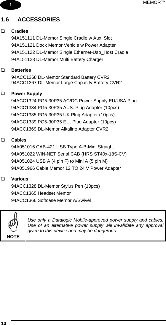 MEMOR™ 10   1 1 1.6 ACCESSORIES   Cradles 94A151111 DL-Memor Single Cradle w Aux. Slot  94A151121 Dock Memor Vehicle w Power Adapter 94A151122 DL-Memor Single Ethernet-Usb_Host Cradle 94A151123 DL-Memor Multi Battery Charger   Batteries 94ACC1368 DL-Memor Standard Battery CVR2  94ACC1367 DL-Memor Large Capacity Battery CVR2    Power Supply 94ACC1324 PG5-30P35 AC/DC Power Supply EU/USA Plug 94ACC1334 PG5-30P35 AUS. Plug Adapter (10pcs) 94ACC1335 PG5-30P35 UK Plug Adapter (10pcs) 94ACC1339 PG5-30P35 EU. Plug Adapter (10pcs) 94ACC1369 DL-Memor Alkaline Adapter CVR2   Cables 94A051016 CAB-421 USB Type A-B-Mini Straight 94A051022 WIN-NET Serial CAB (HRS ST40x-18S-CV) 94A051024 USB A (4 pin F) to Mini A (5 pin M) 94A051966 Cable Memor 12 TO 24 V Power Adapter   Various 94ACC1328 DL-Memor Stylus Pen (10pcs) 94ACC1365 Headset Memor 94ACC1366 Softcase Memor w/Swivel   NOTE Use only a Datalogic Mobile-approved power supply and cables. Use of an alternative power supply will invalidate any approval given to this device and may be dangerous.   