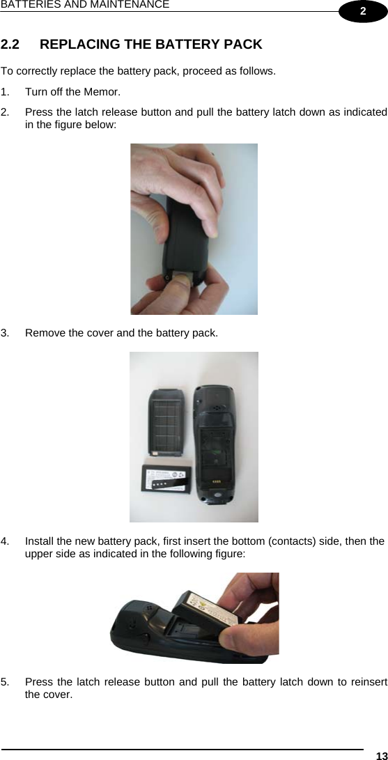 BATTERIES AND MAINTENANCE 13 2 2.2  REPLACING THE BATTERY PACK  To correctly replace the battery pack, proceed as follows. 1.  Turn off the Memor. 2.  Press the latch release button and pull the battery latch down as indicated in the figure below:    3.  Remove the cover and the battery pack.    4.  Install the new battery pack, first insert the bottom (contacts) side, then the upper side as indicated in the following figure:    5.  Press the latch release button and pull the battery latch down to reinsert the cover. 