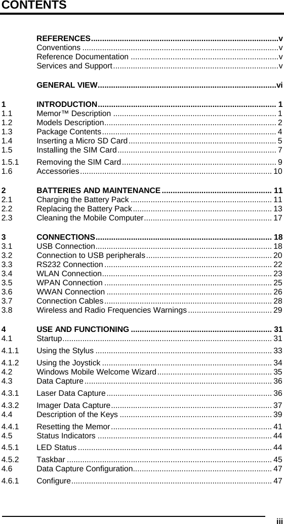  iii CONTENTS  REFERENCES.....................................................................................v Conventions .........................................................................................v Reference Documentation ...................................................................v Services and Support...........................................................................v GENERAL VIEW.................................................................................vi 1 INTRODUCTION................................................................................. 1 1.1 Memor™ Description .......................................................................... 1 1.2 Models Description.............................................................................. 2 1.3 Package Contents............................................................................... 4 1.4 Inserting a Micro SD Card................................................................... 5 1.5 Installing the SIM Card........................................................................ 7 1.5.1 Removing the SIM Card...................................................................... 9 1.6 Accessories....................................................................................... 10 2 BATTERIES AND MAINTENANCE.................................................. 11 2.1 Charging the Battery Pack ................................................................ 11 2.2 Replacing the Battery Pack............................................................... 13 2.3 Cleaning the Mobile Computer.......................................................... 17 3 CONNECTIONS................................................................................ 18 3.1 USB Connection................................................................................ 18 3.2 Connection to USB peripherals......................................................... 20 3.3 RS232 Connection............................................................................ 22 3.4 WLAN Connection............................................................................. 23 3.5 WPAN Connection ............................................................................ 25 3.6 WWAN Connection ........................................................................... 26 3.7 Connection Cables............................................................................ 28 3.8 Wireless and Radio Frequencies Warnings...................................... 29 4 USE AND FUNCTIONING ................................................................ 31 4.1 Startup............................................................................................... 31 4.1.1 Using the Stylus ................................................................................ 33 4.1.2 Using the Joystick ............................................................................. 34 4.2 Windows Mobile Welcome Wizard.................................................... 35 4.3 Data Capture..................................................................................... 36 4.3.1 Laser Data Capture........................................................................... 36 4.3.2 Imager Data Capture......................................................................... 37 4.4 Description of the Keys ..................................................................... 39 4.4.1 Resetting the Memor......................................................................... 41 4.5 Status Indicators ............................................................................... 44 4.5.1 LED Status........................................................................................ 44 4.5.2 Taskbar ............................................................................................. 45 4.6 Data Capture Configuration............................................................... 47 4.6.1 Configure........................................................................................... 47 