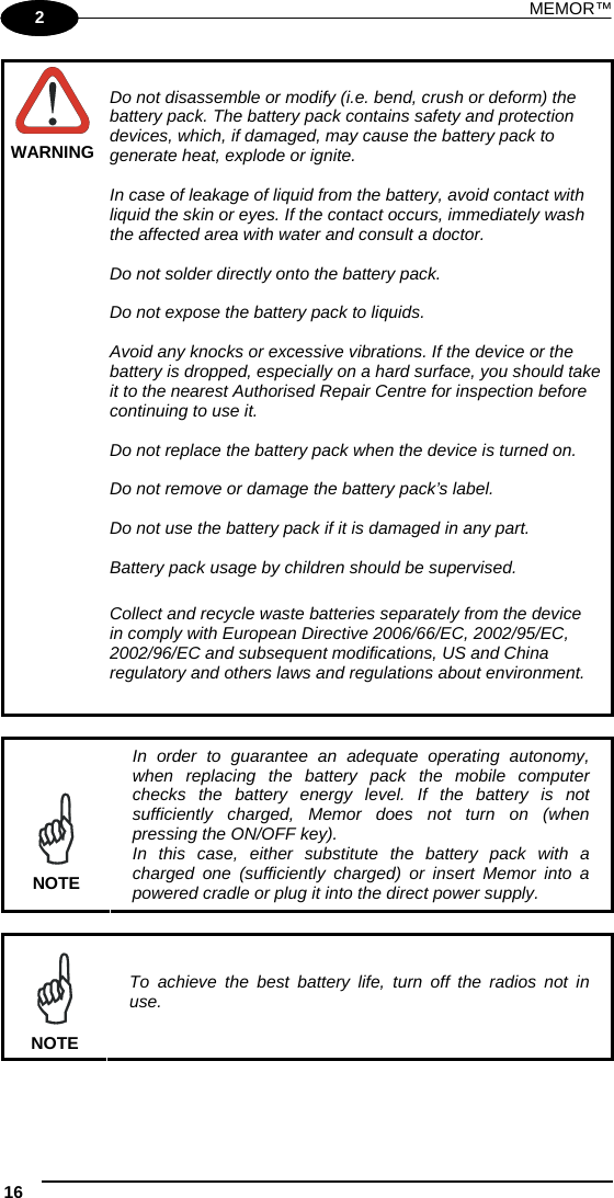 MEMOR™ 16   1 2  WARNING Do not disassemble or modify (i.e. bend, crush or deform) the battery pack. The battery pack contains safety and protection devices, which, if damaged, may cause the battery pack to generate heat, explode or ignite.  In case of leakage of liquid from the battery, avoid contact with liquid the skin or eyes. If the contact occurs, immediately wash the affected area with water and consult a doctor.  Do not solder directly onto the battery pack.  Do not expose the battery pack to liquids.  Avoid any knocks or excessive vibrations. If the device or the battery is dropped, especially on a hard surface, you should take it to the nearest Authorised Repair Centre for inspection before continuing to use it.  Do not replace the battery pack when the device is turned on.  Do not remove or damage the battery pack’s label.  Do not use the battery pack if it is damaged in any part.  Battery pack usage by children should be supervised.  Collect and recycle waste batteries separately from the device in comply with European Directive 2006/66/EC, 2002/95/EC, 2002/96/EC and subsequent modifications, US and China regulatory and others laws and regulations about environment.   NOTE In order to guarantee an adequate operating autonomy, when replacing the battery pack the mobile computer checks the battery energy level. If the battery is not sufficiently charged, Memor does not turn on (when pressing the ON/OFF key). In this case, either substitute the battery pack with a charged one (sufficiently charged) or insert Memor into a powered cradle or plug it into the direct power supply.   NOTE To achieve the best battery life, turn off the radios not in use. 