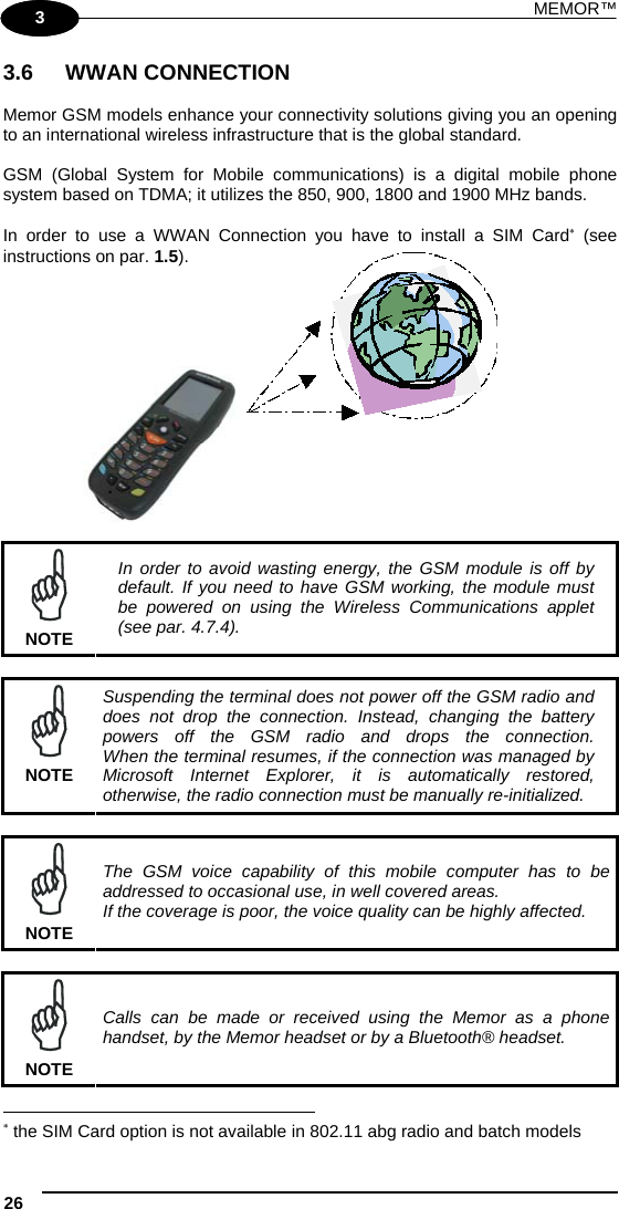 MEMOR™ 26   1 3 3.6 WWAN CONNECTION  Memor GSM models enhance your connectivity solutions giving you an opening to an international wireless infrastructure that is the global standard.  GSM (Global System for Mobile communications) is a digital mobile phone system based on TDMA; it utilizes the 850, 900, 1800 and 1900 MHz bands.  In order to use a WWAN Connection you have to install a SIM Card (see instructions on par. 1.5).          NOTE In order to avoid wasting energy, the GSM module is off by default. If you need to have GSM working, the module must be powered on using the Wireless Communications applet (see par. 4.7.4).   NOTE Suspending the terminal does not power off the GSM radio and does not drop the connection. Instead, changing the battery powers off the GSM radio and drops the connection. When the terminal resumes, if the connection was managed by Microsoft Internet Explorer, it is automatically restored, otherwise, the radio connection must be manually re-initialized.   NOTE The GSM voice capability of this mobile computer has to be addressed to occasional use, in well covered areas. If the coverage is poor, the voice quality can be highly affected.   NOTE Calls can be made or received using the Memor as a phone handset, by the Memor headset or by a Bluetooth® headset.                                                                    the SIM Card option is not available in 802.11 abg radio and batch models  