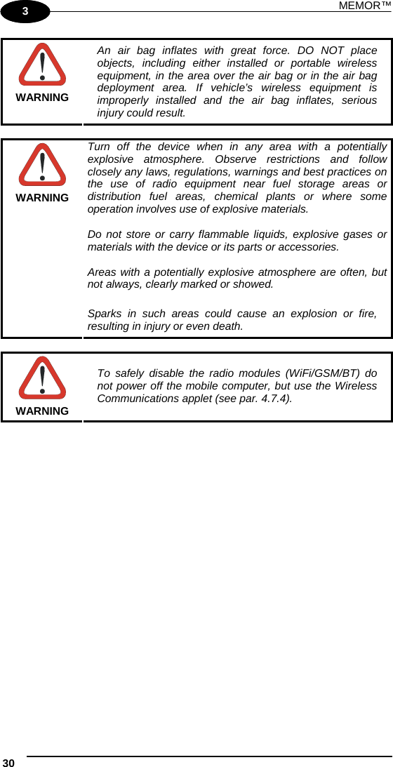 MEMOR™ 30   1 3  WARNING An air bag inflates with great force. DO NOT place objects, including either installed or portable wireless equipment, in the area over the air bag or in the air bag deployment area. If vehicle’s wireless equipment is improperly installed and the air bag inflates, serious injury could result.   WARNING Turn off the device when in any area with a potentially explosive atmosphere. Observe restrictions and follow closely any laws, regulations, warnings and best practices on the use of radio equipment near fuel storage areas or distribution fuel areas, chemical plants or where some operation involves use of explosive materials.  Do not store or carry flammable liquids, explosive gases or materials with the device or its parts or accessories.  Areas with a potentially explosive atmosphere are often, but not always, clearly marked or showed.  Sparks in such areas could cause an explosion or fire, resulting in injury or even death.   WARNING To safely disable the radio modules (WiFi/GSM/BT) do not power off the mobile computer, but use the Wireless Communications applet (see par. 4.7.4).     