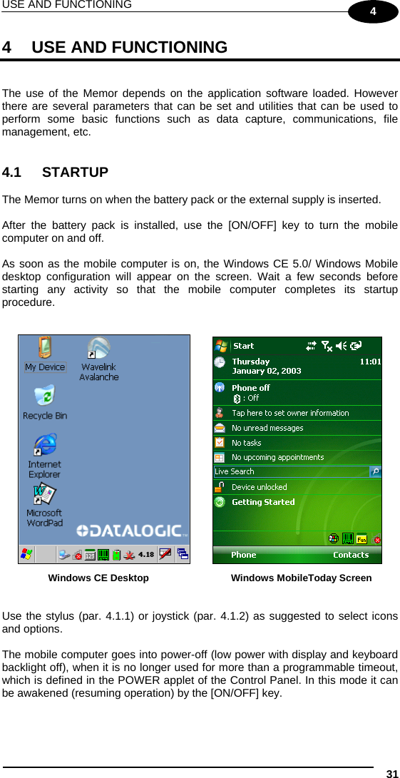 USE AND FUNCTIONING 31 4 4  USE AND FUNCTIONING   The use of the Memor depends on the application software loaded. However there are several parameters that can be set and utilities that can be used to perform some basic functions such as data capture, communications, file management, etc.   4.1 STARTUP  The Memor turns on when the battery pack or the external supply is inserted.  After the battery pack is installed, use the [ON/OFF] key to turn the mobile computer on and off.  As soon as the mobile computer is on, the Windows CE 5.0/ Windows Mobile desktop configuration will appear on the screen. Wait a few seconds before starting any activity so that the mobile computer completes its startup procedure.      Windows CE Desktop  Windows MobileToday Screen   Use the stylus (par. 4.1.1) or joystick (par. 4.1.2) as suggested to select icons and options.  The mobile computer goes into power-off (low power with display and keyboard backlight off), when it is no longer used for more than a programmable timeout, which is defined in the POWER applet of the Control Panel. In this mode it can be awakened (resuming operation) by the [ON/OFF] key.  