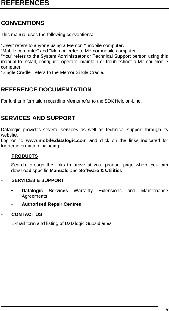  v REFERENCES   CONVENTIONS  This manual uses the following conventions:  “User” refers to anyone using a Memor™ mobile computer. “Mobile computer” and &quot;Memor&quot; refer to Memor mobile computer. “You” refers to the System Administrator or Technical Support person using this manual to install, configure, operate, maintain or troubleshoot a Memor mobile computer. “Single Cradle” refers to the Memor Single Cradle.   REFERENCE DOCUMENTATION  For further information regarding Memor refer to the SDK Help on-Line.   SERVICES AND SUPPORT  Datalogic provides several services as well as technical support through its website. Log on to www.mobile.datalogic.com and click on the links indicated for further information including: -  PRODUCTS Search through the links to arrive at your product page where you can download specific Manuals and Software &amp; Utilities -  SERVICES &amp; SUPPORT -  Datalogic Services Warranty Extensions and Maintenance Agreements -  Authorised Repair Centres -  CONTACT US E-mail form and listing of Datalogic Subsidiaries   