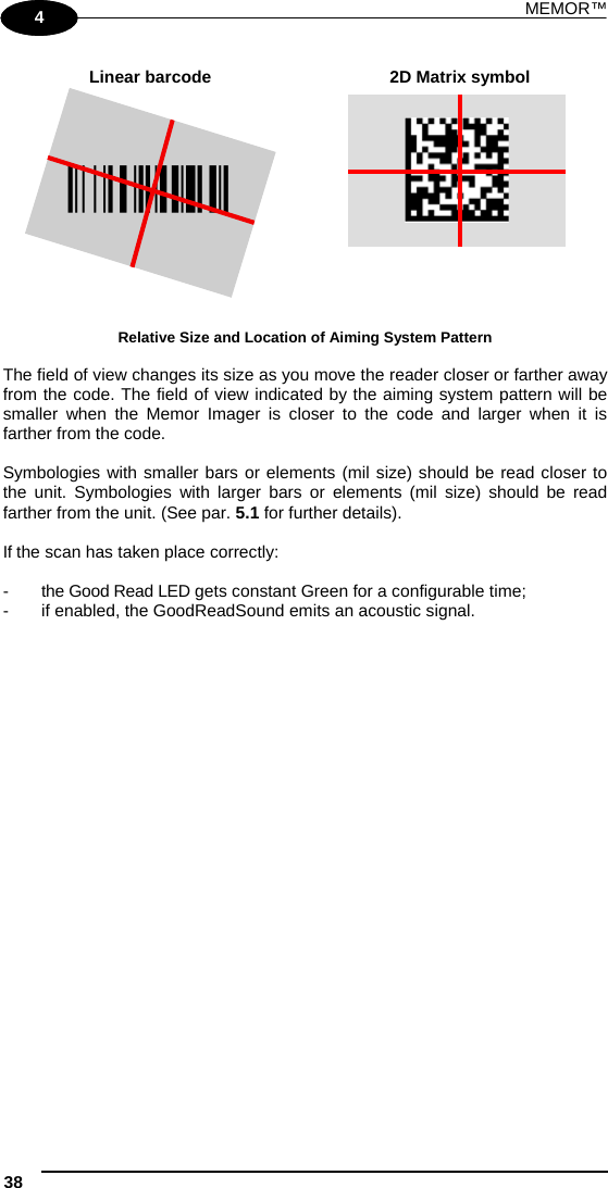 MEMOR™ 38   1 4  Linear barcode  2D Matrix symbol ÌBX3ÉÎ  Relative Size and Location of Aiming System Pattern  The field of view changes its size as you move the reader closer or farther away from the code. The field of view indicated by the aiming system pattern will be smaller when the Memor Imager is closer to the code and larger when it is farther from the code.  Symbologies with smaller bars or elements (mil size) should be read closer to the unit. Symbologies with larger bars or elements (mil size) should be read farther from the unit. (See par. 5.1 for further details).  If the scan has taken place correctly:  -  the Good Read LED gets constant Green for a configurable time; -  if enabled, the GoodReadSound emits an acoustic signal.  