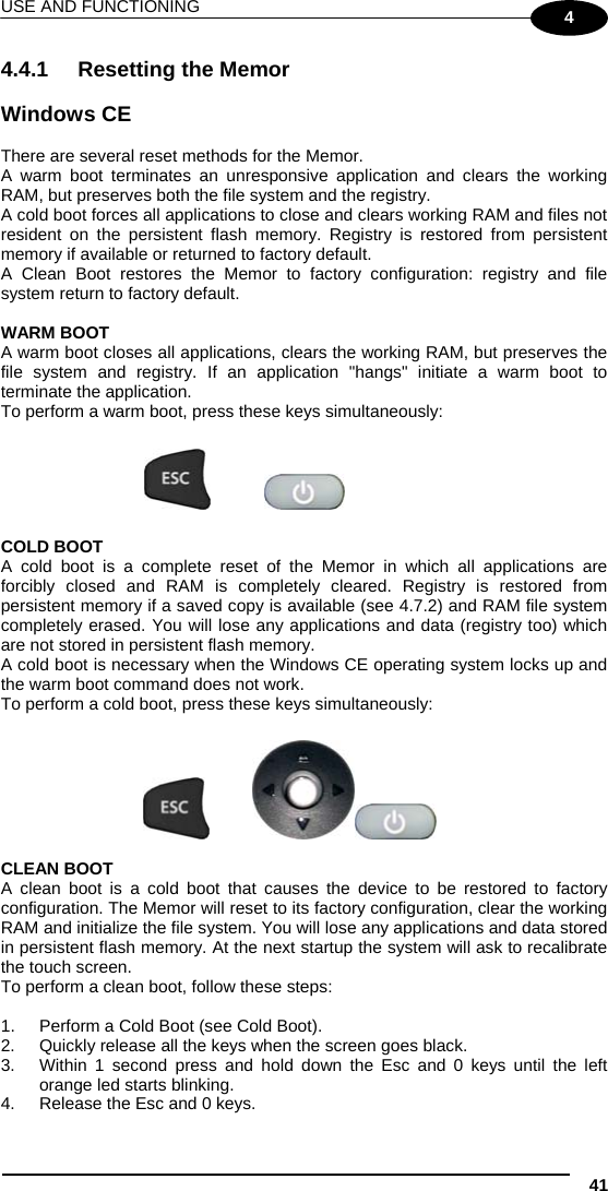 USE AND FUNCTIONING 41 4 4.4.1 Resetting the Memor  Windows CE  There are several reset methods for the Memor. A warm boot terminates an unresponsive application and clears the working RAM, but preserves both the file system and the registry. A cold boot forces all applications to close and clears working RAM and files not resident on the persistent flash memory. Registry is restored from persistent memory if available or returned to factory default.  A Clean Boot restores the Memor to factory configuration: registry and file system return to factory default.  WARM BOOT A warm boot closes all applications, clears the working RAM, but preserves the file system and registry. If an application &quot;hangs&quot; initiate a warm boot to terminate the application. To perform a warm boot, press these keys simultaneously:      COLD BOOT A cold boot is a complete reset of the Memor in which all applications are forcibly closed and RAM is completely cleared. Registry is restored from persistent memory if a saved copy is available (see 4.7.2) and RAM file system completely erased. You will lose any applications and data (registry too) which are not stored in persistent flash memory. A cold boot is necessary when the Windows CE operating system locks up and the warm boot command does not work. To perform a cold boot, press these keys simultaneously:        CLEAN BOOT A clean boot is a cold boot that causes the device to be restored to factory configuration. The Memor will reset to its factory configuration, clear the working RAM and initialize the file system. You will lose any applications and data stored in persistent flash memory. At the next startup the system will ask to recalibrate the touch screen. To perform a clean boot, follow these steps:  1.  Perform a Cold Boot (see Cold Boot). 2.  Quickly release all the keys when the screen goes black.  3.  Within 1 second press and hold down the Esc and 0 keys until the left orange led starts blinking.  4.  Release the Esc and 0 keys.  