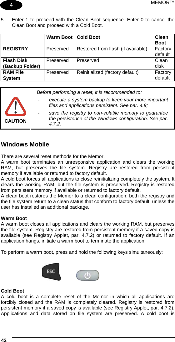 MEMOR™ 42   1 4 5.  Enter 1 to proceed with the Clean Boot sequence. Enter 0 to cancel the Clean Boot and proceed with a Cold Boot.   Warm Boot Cold Boot  Clean Boot REGISTRY  Preserved  Restored from flash (if available)  Factory default Flash Disk (Backup Folder)  Preserved Preserved  Clean disk  RAM File System  Preserved  Reinitialized (factory default)  Factory default   CAUTION Before performing a reset, it is recommended to: -  execute a system backup to keep your more important files and applications persistent. See par. 4.9; -  save the registry to non-volatile memory to guarantee the persistence of the Windows configuration. See par. 4.7.2.   Windows Mobile  There are several reset methods for the Memor. A warm boot terminates an unresponsive application and clears the working RAM, but preserves the file system. Registry are restored from persistent memory if available or returned to factory default. A cold boot forces all applications to close reinitializing completely the system. It clears the working RAM, but the file system is preserved. Registry is restored from persistent memory if available or returned to factory default.  A clean boot restores the Memor to a clean configuration: both the registry and the file system return to a clean status that conform to factory default, unless the user has installed an additional package.  Warm Boot A warm boot closes all applications and clears the working RAM, but preserves the file system. Registry are restored from persistent memory if a saved copy is available (see Registry Applet, par. 4.7.2) or returned to factory default. If an application hangs, initiate a warm boot to terminate the application.  To perform a warm boot, press and hold the following keys simultaneously:      Cold Boot A cold boot is a complete reset of the Memor in which all applications are forcibly closed and the RAM is completely cleared. Registry is restored from persistent memory if a saved copy is available (see Registry Applet, par. 4.7.2). Applications and data stored on file system are preserved. A cold boot is 