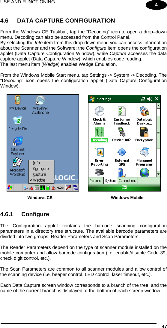 USE AND FUNCTIONING 47 4  4.6 DATA CAPTURE CONFIGURATION  From the Windows CE Taskbar, tap the &quot;Decoding&quot; icon to open a drop–down menu. Decoding can also be accessed from the Control Panel. By selecting the Info item from this drop-down menu you can access information about the Scanner and the Software; the Configure item opens the configuration applet (Data Capture Configuration Window), while Capture accesses the data capture applet (Data Capture Window), which enables code reading. The last menu item (Wedge) enables Wedge Emulation.  From the Windows Mobile Start menu, tap Settings -&gt; System -&gt; Decoding. The &quot;Decoding&quot; icon opens the configuration applet (Data Capture Configuration Window).                       Windows CE         Windows Mobile   4.6.1 Configure  The Configuration applet contains the barcode scanning configuration parameters in a directory tree structure. The available barcode parameters are divided into two groups: Reader Parameters and Scan Parameters.  The Reader Parameters depend on the type of scanner module installed on the mobile computer and allow barcode configuration (i.e. enable/disable Code 39, check digit control, etc.).  The Scan Parameters are common to all scanner modules and allow control of the scanning device (i.e. beeper control, LED control, laser timeout, etc.).  Each Data Capture screen window corresponds to a branch of the tree, and the name of the current branch is displayed at the bottom of each screen window. 