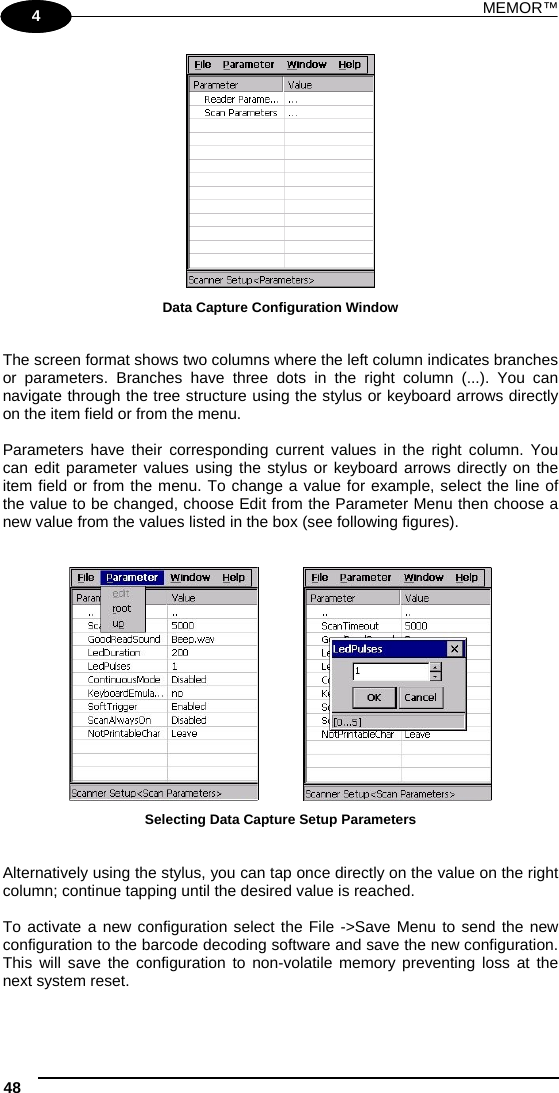 MEMOR™ 48   1 4  Data Capture Configuration Window   The screen format shows two columns where the left column indicates branches or parameters. Branches have three dots in the right column (...). You can navigate through the tree structure using the stylus or keyboard arrows directly on the item field or from the menu.  Parameters have their corresponding current values in the right column. You can edit parameter values using the stylus or keyboard arrows directly on the item field or from the menu. To change a value for example, select the line of the value to be changed, choose Edit from the Parameter Menu then choose a new value from the values listed in the box (see following figures).       Selecting Data Capture Setup Parameters   Alternatively using the stylus, you can tap once directly on the value on the right column; continue tapping until the desired value is reached.  To activate a new configuration select the File -&gt;Save Menu to send the new configuration to the barcode decoding software and save the new configuration. This will save the configuration to non-volatile memory preventing loss at the next system reset.  
