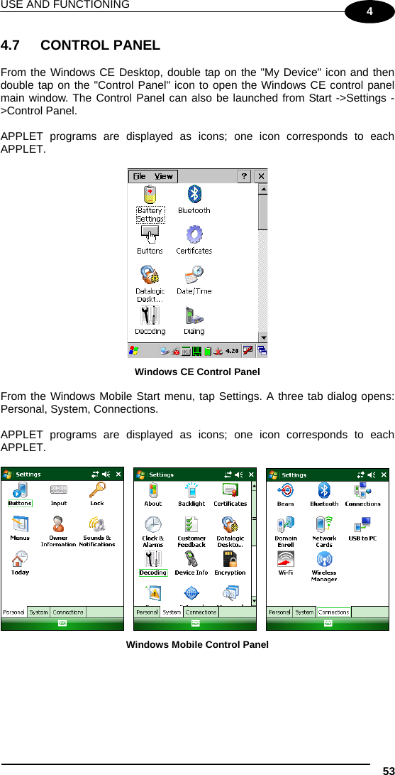 USE AND FUNCTIONING 53 4 4.7 CONTROL PANEL  From the Windows CE Desktop, double tap on the &quot;My Device&quot; icon and then double tap on the &quot;Control Panel&quot; icon to open the Windows CE control panel main window. The Control Panel can also be launched from Start -&gt;Settings -&gt;Control Panel.  APPLET programs are displayed as icons; one icon corresponds to each APPLET.   Windows CE Control Panel  From the Windows Mobile Start menu, tap Settings. A three tab dialog opens: Personal, System, Connections.  APPLET programs are displayed as icons; one icon corresponds to each APPLET.           Windows Mobile Control Panel   