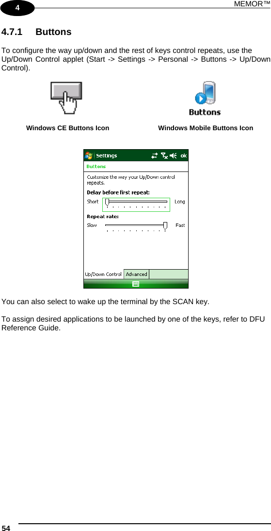 MEMOR™ 54   1 4 4.7.1 Buttons  To configure the way up/down and the rest of keys control repeats, use the Up/Down Control applet (Start -&gt; Settings -&gt; Personal -&gt; Buttons -&gt; Up/Down Control).    Windows CE Buttons Icon  Windows Mobile Buttons Icon     You can also select to wake up the terminal by the SCAN key.  To assign desired applications to be launched by one of the keys, refer to DFU Reference Guide. 