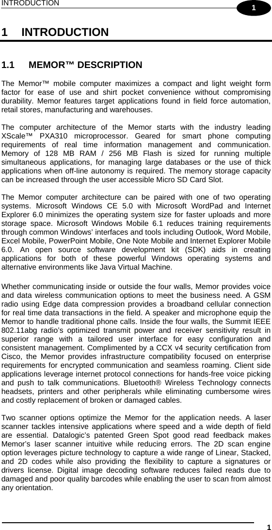 INTRODUCTION  1 1 1 INTRODUCTION   1.1 MEMOR™ DESCRIPTION  The Memor™ mobile computer maximizes a compact and light weight form factor for ease of use and shirt pocket convenience without compromising durability. Memor features target applications found in field force automation, retail stores, manufacturing and warehouses.  The computer architecture of the Memor starts with the industry leading XScale™ PXA310 microprocessor. Geared for smart phone computing requirements of real time information management and communication.  Memory of 128 MB RAM / 256 MB Flash is sized for running multiple simultaneous applications, for managing large databases or the use of thick applications when off-line autonomy is required. The memory storage capacity can be increased through the user accessible Micro SD Card Slot.   The Memor computer architecture can be paired with one of two operating systems. Microsoft Windows CE 5.0 with Microsoft WordPad and Internet Explorer 6.0 minimizes the operating system size for faster uploads and more storage space. Microsoft Windows Mobile 6.1 reduces training requirements through common Windows’ interfaces and tools including Outlook, Word Mobile, Excel Mobile, PowerPoint Mobile, One Note Mobile and Internet Explorer Mobile 6.0. An open source software development kit (SDK) aids in creating applications for both of these powerful Windows operating systems and alternative environments like Java Virtual Machine.   Whether communicating inside or outside the four walls, Memor provides voice and data wireless communication options to meet the business need. A GSM radio using Edge data compression provides a broadband cellular connection for real time data transactions in the field. A speaker and microphone equip the Memor to handle traditional phone calls. Inside the four walls, the Summit IEEE 802.11abg radio’s optimized transmit power and receiver sensitivity result in superior range with a tailored user interface for easy configuration and consistent management. Complimented by a CCX v4 security certification from Cisco, the Memor provides infrastructure compatibility focused on enterprise requirements for encrypted communication and seamless roaming. Client side applications leverage internet protocol connections for hands-free voice picking and push to talk communications. Bluetooth® Wireless Technology connects headsets, printers and other peripherals while eliminating cumbersome wires and costly replacement of broken or damaged cables.   Two scanner options optimize the Memor for the application needs. A laser scanner tackles intensive applications where speed and a wide depth of field are essential. Datalogic’s patented Green Spot good read feedback makes Memor’s laser scanner intuitive while reducing errors. The 2D scan engine option leverages picture technology to capture a wide range of Linear, Stacked, and 2D codes while also providing the flexibility to capture a signatures or drivers license. Digital image decoding software reduces failed reads due to damaged and poor quality barcodes while enabling the user to scan from almost any orientation.  