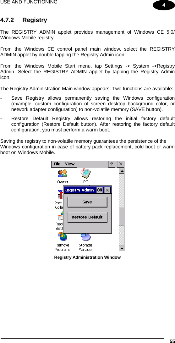 USE AND FUNCTIONING 55 4 4.7.2 Registry  The REGISTRY ADMIN applet provides management of Windows CE 5.0/ Windows Mobile registry.  From the Windows CE control panel main window, select the REGISTRY ADMIN applet by double tapping the Registry Admin icon.  From the Windows Mobile Start menu, tap Settings -&gt; System -&gt;Registry Admin. Select the REGISTRY ADMIN applet by tapping the Registry Admin icon.  The Registry Administration Main window appears. Two functions are available: -  Save Registry allows permanently saving the Windows configuration (example: custom configuration of screen desktop background color, or network adapter configuration) to non-volatile memory (SAVE button). -  Restore Default Registry allows restoring the initial factory default configuration (Restore Default button). After restoring the factory default configuration, you must perform a warm boot.  Saving the registry to non-volatile memory guarantees the persistence of the Windows configuration in case of battery pack replacement, cold boot or warm boot on Windows Mobile.   Registry Administration Window  