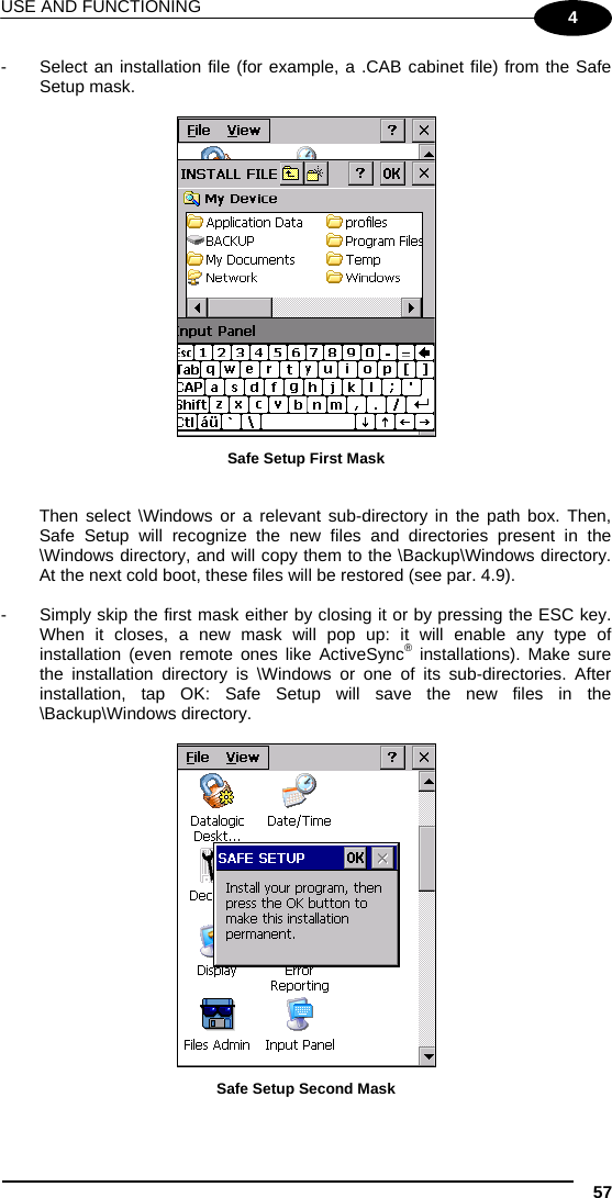 USE AND FUNCTIONING 57 4 -  Select an installation file (for example, a .CAB cabinet file) from the Safe Setup mask.   Safe Setup First Mask   Then select \Windows or a relevant sub-directory in the path box. Then, Safe Setup will recognize the new files and directories present in the \Windows directory, and will copy them to the \Backup\Windows directory. At the next cold boot, these files will be restored (see par. 4.9).  -  Simply skip the first mask either by closing it or by pressing the ESC key. When it closes, a new mask will pop up: it will enable any type of installation (even remote ones like ActiveSync® installations). Make sure the installation directory is \Windows or one of its sub-directories. After installation, tap OK: Safe Setup will save the new files in the \Backup\Windows directory.   Safe Setup Second Mask 