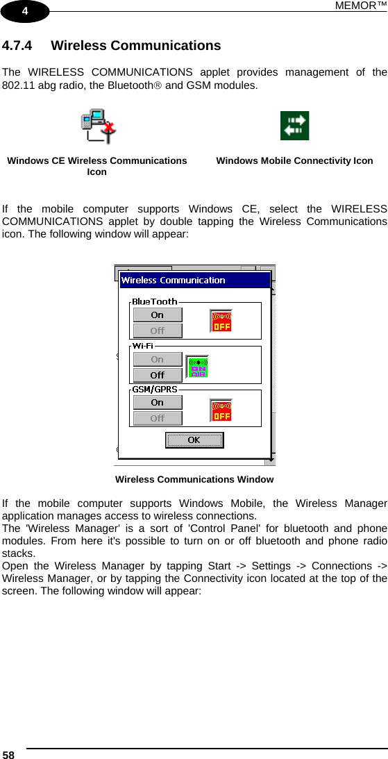 MEMOR™ 58   1 4 4.7.4 Wireless Communications  The WIRELESS COMMUNICATIONS applet provides management of the 802.11 abg radio, the Bluetooth and GSM modules.    Windows CE Wireless Communications Icon  Windows Mobile Connectivity Icon   If the mobile computer supports Windows CE, select the WIRELESS COMMUNICATIONS applet by double tapping the Wireless Communications icon. The following window will appear:    Wireless Communications Window  If the mobile computer supports Windows Mobile, the Wireless Manager application manages access to wireless connections. The &apos;Wireless Manager&apos; is a sort of &apos;Control Panel&apos; for bluetooth and phone modules. From here it&apos;s possible to turn on or off bluetooth and phone radio stacks. Open the Wireless Manager by tapping Start -&gt; Settings -&gt; Connections -&gt; Wireless Manager, or by tapping the Connectivity icon located at the top of the screen. The following window will appear:  