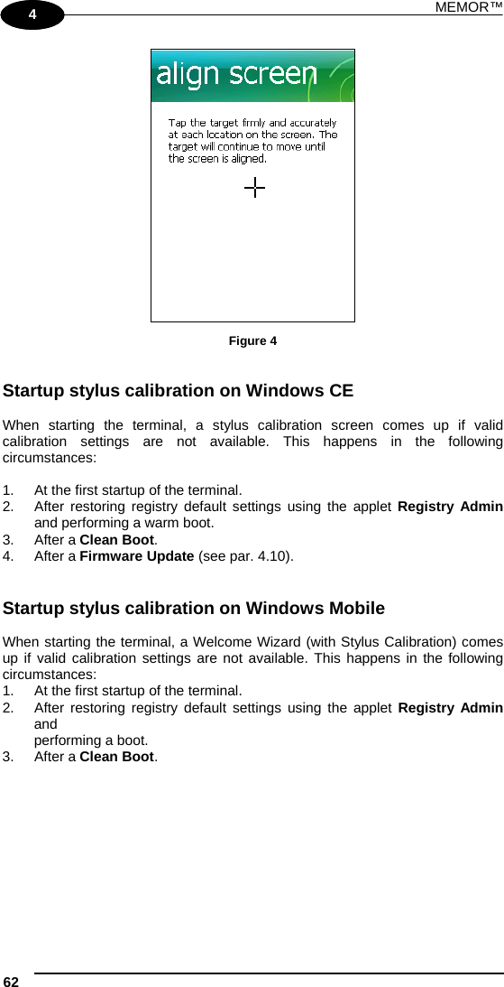 MEMOR™ 62   1 4  Figure 4   Startup stylus calibration on Windows CE  When starting the terminal, a stylus calibration screen comes up if valid calibration settings are not available. This happens in the following circumstances:  1.  At the first startup of the terminal. 2.  After restoring registry default settings using the applet Registry Admin and performing a warm boot. 3. After a Clean Boot. 4. After a Firmware Update (see par. 4.10).    Startup stylus calibration on Windows Mobile  When starting the terminal, a Welcome Wizard (with Stylus Calibration) comes up if valid calibration settings are not available. This happens in the following circumstances: 1.  At the first startup of the terminal. 2.  After restoring registry default settings using the applet Registry Admin and performing a boot. 3. After a Clean Boot. 