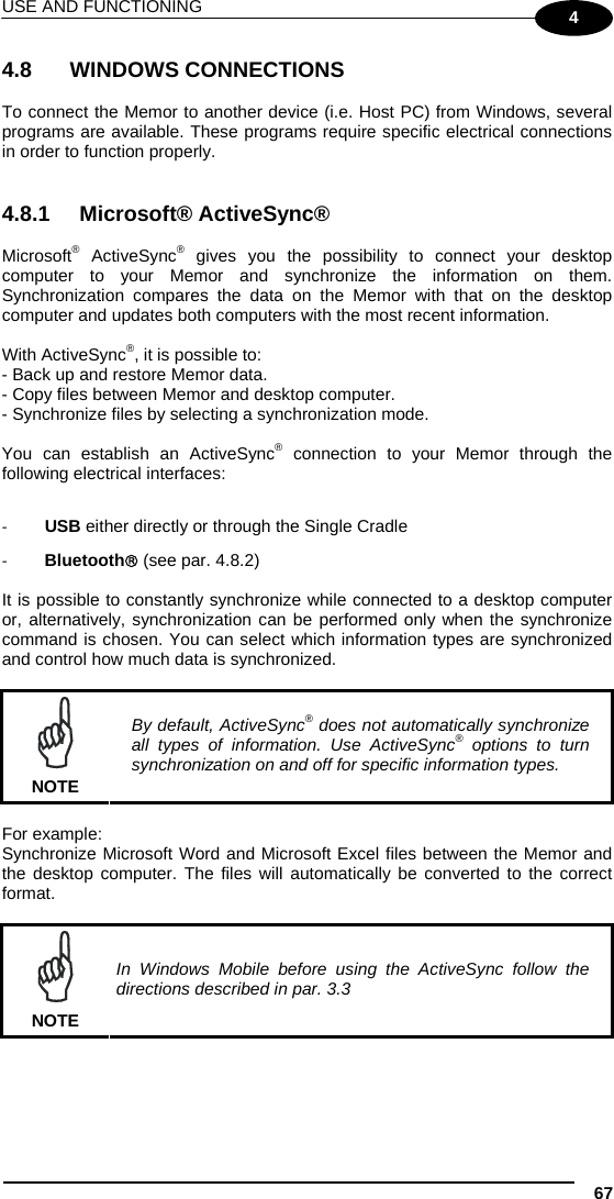 USE AND FUNCTIONING 67 4 4.8   WINDOWS CONNECTIONS  To connect the Memor to another device (i.e. Host PC) from Windows, several programs are available. These programs require specific electrical connections in order to function properly.    4.8.1 Microsoft® ActiveSync®  Microsoft® ActiveSync® gives you the possibility to connect your desktop computer to your Memor and synchronize the information on them. Synchronization compares the data on the Memor with that on the desktop computer and updates both computers with the most recent information.  With ActiveSync®, it is possible to: - Back up and restore Memor data. - Copy files between Memor and desktop computer. - Synchronize files by selecting a synchronization mode.  You can establish an ActiveSync® connection to your Memor through the following electrical interfaces:  ‐ USB either directly or through the Single Cradle ‐ Bluetooth (see par. 4.8.2)  It is possible to constantly synchronize while connected to a desktop computer or, alternatively, synchronization can be performed only when the synchronize command is chosen. You can select which information types are synchronized and control how much data is synchronized.   NOTE By default, ActiveSync® does not automatically synchronize all types of information. Use ActiveSync® options to turn synchronization on and off for specific information types.  For example: Synchronize Microsoft Word and Microsoft Excel files between the Memor and the desktop computer. The files will automatically be converted to the correct format.   NOTE In Windows Mobile before using the ActiveSync follow the directions described in par. 3.3   