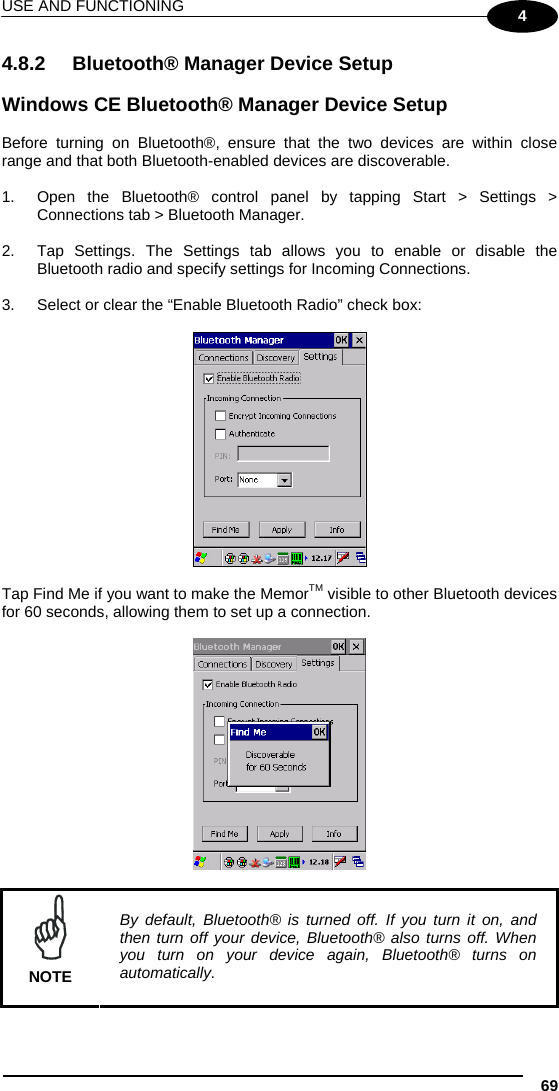 USE AND FUNCTIONING 69 4 4.8.2 Bluetooth® Manager Device Setup  Windows CE Bluetooth® Manager Device Setup  Before turning on Bluetooth®, ensure that the two devices are within close range and that both Bluetooth-enabled devices are discoverable.  1.  Open the Bluetooth® control panel by tapping Start &gt; Settings &gt; Connections tab &gt; Bluetooth Manager.  2.  Tap Settings. The Settings tab allows you to enable or disable the Bluetooth radio and specify settings for Incoming Connections.  3.  Select or clear the “Enable Bluetooth Radio” check box:    Tap Find Me if you want to make the MemorTM visible to other Bluetooth devices for 60 seconds, allowing them to set up a connection.     NOTE By default, Bluetooth® is turned off. If you turn it on, and then turn off your device, Bluetooth® also turns off. When you turn on your device again, Bluetooth® turns on automatically.  