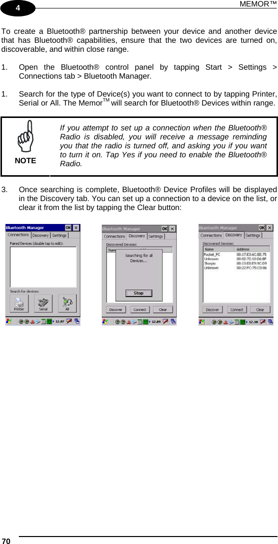 MEMOR™ 70   1 4 To create a Bluetooth® partnership between your device and another device that has Bluetooth® capabilities, ensure that the two devices are turned on, discoverable, and within close range.  1.  Open the Bluetooth® control panel by tapping Start &gt; Settings &gt; Connections tab &gt; Bluetooth Manager.   1.  Search for the type of Device(s) you want to connect to by tapping Printer, Serial or All. The MemorTM will search for Bluetooth® Devices within range.   NOTE If you attempt to set up a connection when the Bluetooth® Radio is disabled, you will receive a message reminding you that the radio is turned off, and asking you if you want to turn it on. Tap Yes if you need to enable the Bluetooth® Radio.  3.  Once searching is complete, Bluetooth® Device Profiles will be displayed in the Discovery tab. You can set up a connection to a device on the list, or clear it from the list by tapping the Clear button:          