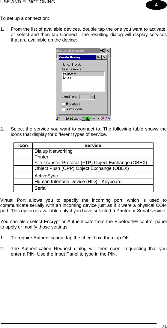 USE AND FUNCTIONING 71 4 To set up a connection:  1.  From the list of available devices, double tap the one you want to activate, or select and then tap Connect. The resulting dialog will display services that are available on the device:    2.  Select the service you want to connect to. The following table shows the icons that display for different types of service.  Icon Service  Dialup Networking  Printer   File Transfer Protocol (FTP) Object Exchange (OBEX)   Object Push (OPP) Object Exchange (OBEX)  ActiveSync   Human Interface Device (HID) - Keyboard  Serial  Virtual Port allows you to specify the incoming port, which is used to communicate serially with an incoming device just as if it were a physical COM port. This option is available only if you have selected a Printer or Serial service.  You can also select Encrypt or Authenticate from the Bluetooth® control panel to apply or modify those settings.  1.  To require Authentication, tap the checkbox, then tap OK.  2.  The Authentication Request dialog will then open, requesting that you enter a PIN. Use the Input Panel to type in the PIN.  