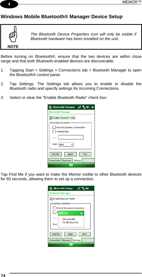 MEMOR™ 74   1 4 Windows Mobile Bluetooth® Manager Device Setup   NOTE The Bluetooth Device Properties icon will only be visible if Bluetooth hardware has been installed on the unit.  Before turning on Bluetooth®, ensure that the two devices are within close range and that both Bluetooth-enabled devices are discoverable.  1.  Tapping Start &gt; Settings &gt; Connections tab &gt; Bluetooth Manager to open the Bluetooth® control panel.   2.  Tap Settings. The Settings tab allows you to enable or disable the Bluetooth radio and specify settings for Incoming Connections.  3.  Select or clear the “Enable Bluetooth Radio” check box:    Tap Find Me if you want to make the Memor visible to other Bluetooth devices for 60 seconds, allowing them to set up a connection.    