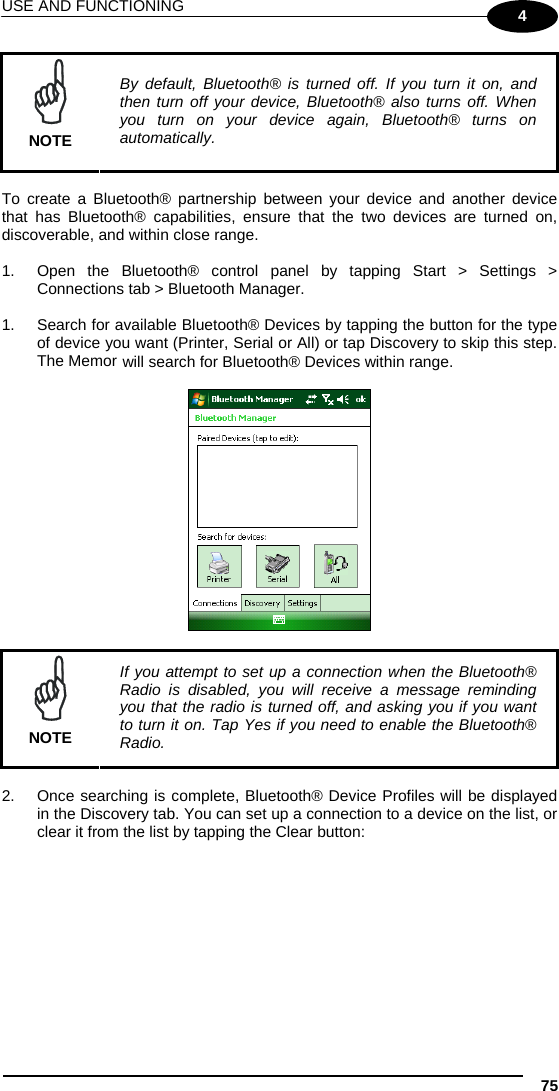 USE AND FUNCTIONING 75 4  NOTE By default, Bluetooth® is turned off. If you turn it on, and then turn off your device, Bluetooth® also turns off. When you turn on your device again, Bluetooth® turns on automatically.  To create a Bluetooth® partnership between your device and another device that has Bluetooth® capabilities, ensure that the two devices are turned on, discoverable, and within close range.  1.  Open the Bluetooth® control panel by tapping Start &gt; Settings &gt; Connections tab &gt; Bluetooth Manager.   1.  Search for available Bluetooth® Devices by tapping the button for the type of device you want (Printer, Serial or All) or tap Discovery to skip this step. The Memor  will search for Bluetooth® Devices within range.      NOTE If you attempt to set up a connection when the Bluetooth® Radio is disabled, you will receive a message reminding you that the radio is turned off, and asking you if you want to turn it on. Tap Yes if you need to enable the Bluetooth® Radio.  2.  Once searching is complete, Bluetooth® Device Profiles will be displayed in the Discovery tab. You can set up a connection to a device on the list, or clear it from the list by tapping the Clear button:  