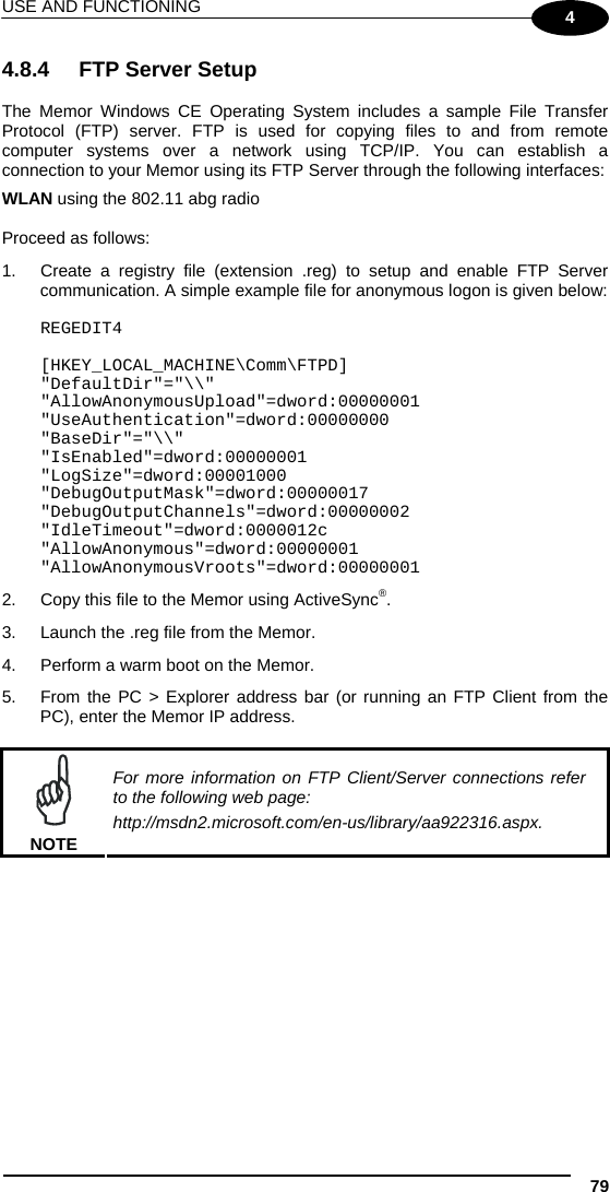 USE AND FUNCTIONING 79 4 4.8.4  FTP Server Setup  The Memor Windows CE Operating System includes a sample File Transfer Protocol (FTP) server. FTP is used for copying files to and from remote computer systems over a network using TCP/IP. You can establish a connection to your Memor using its FTP Server through the following interfaces: WLAN using the 802.11 abg radio  Proceed as follows: 1.  Create a registry file (extension .reg) to setup and enable FTP Server communication. A simple example file for anonymous logon is given below:  REGEDIT4  [HKEY_LOCAL_MACHINE\Comm\FTPD] &quot;DefaultDir&quot;=&quot;\\&quot; &quot;AllowAnonymousUpload&quot;=dword:00000001 &quot;UseAuthentication&quot;=dword:00000000 &quot;BaseDir&quot;=&quot;\\&quot; &quot;IsEnabled&quot;=dword:00000001 &quot;LogSize&quot;=dword:00001000 &quot;DebugOutputMask&quot;=dword:00000017 &quot;DebugOutputChannels&quot;=dword:00000002 &quot;IdleTimeout&quot;=dword:0000012c &quot;AllowAnonymous&quot;=dword:00000001 &quot;AllowAnonymousVroots&quot;=dword:00000001 2.  Copy this file to the Memor using ActiveSync®. 3.  Launch the .reg file from the Memor. 4.  Perform a warm boot on the Memor. 5.  From the PC &gt; Explorer address bar (or running an FTP Client from the PC), enter the Memor IP address.   NOTE For more information on FTP Client/Server connections refer to the following web page: http://msdn2.microsoft.com/en-us/library/aa922316.aspx.    