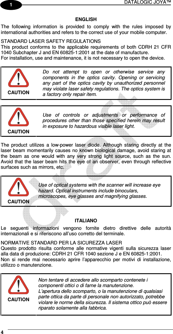 DATALOGIC JOYA™   4 1 1 ENGLISH The  following  information  is  provided  to  comply  with  the  rules  imposed  by international authorities and refers to the correct use of your mobile computer. STANDARD LASER SAFETY REGULATIONS This  product  conforms  to  the applicable requirements  of  both CDRH 21 CFR 1040 Subchapter J and EN 60825-1:2001 at the date of manufacture. For installation, use and maintenance, it is not necessary to open the device.   CAUTION Do  not  attempt  to  open  or  otherwise  service  any components  in  the  optics  cavity.  Opening  or  servicing any  part  of  the  optics  cavity  by  unauthorized personnel may violate laser safety regulations. The optics system is a factory only repair item.   CAUTION Use  of  controls  or  adjustments  or  performance  of procedures other than those specified herein may result in exposure to hazardous visible laser light.  The  product  utilizes  a  low-power  laser  diode.  Although  staring  directly  at  the laser beam momentarily causes no known biological damage, avoid staring at the  beam  as  one  would  with  any  very  strong  light  source,  such  as  the  sun. Avoid that the laser beam hits the eye of an observer, even through reflective surfaces such as mirrors, etc.   CAUTION Use of optical systems with the scanner will increase eye hazard. Optical instruments include binoculars, microscopes, eye glasses and magnifying glasses.   ITALIANO Le  seguenti  informazioni  vengono  fornite  dietro  direttive  delle  autorità internazionali e si riferiscono all’uso corretto del terminale. NORMATIVE STANDARD PER LA SICUREZZA LASER Questo  prodotto  risulta  conforme  alle  normative  vigenti  sulla  sicurezza  laser alla data di produzione: CDRH 21 CFR 1040 sezione J e EN 60825-1:2001. Non  si  rende  mai  necessario  aprire  l’apparecchio  per  motivi  di  installazione, utilizzo o manutenzione.   CAUTION Non tentare di accedere allo scomparto contenete i componenti ottici o di farne la manutenzione. L’apertura dello scomparto, o la manutenzione di qualsiasi parte ottica da parte di personale non autorizzato, potrebbe violare le norme della sicurezza. Il sistema ottico può essere riparato solamente alla fabbrica. 