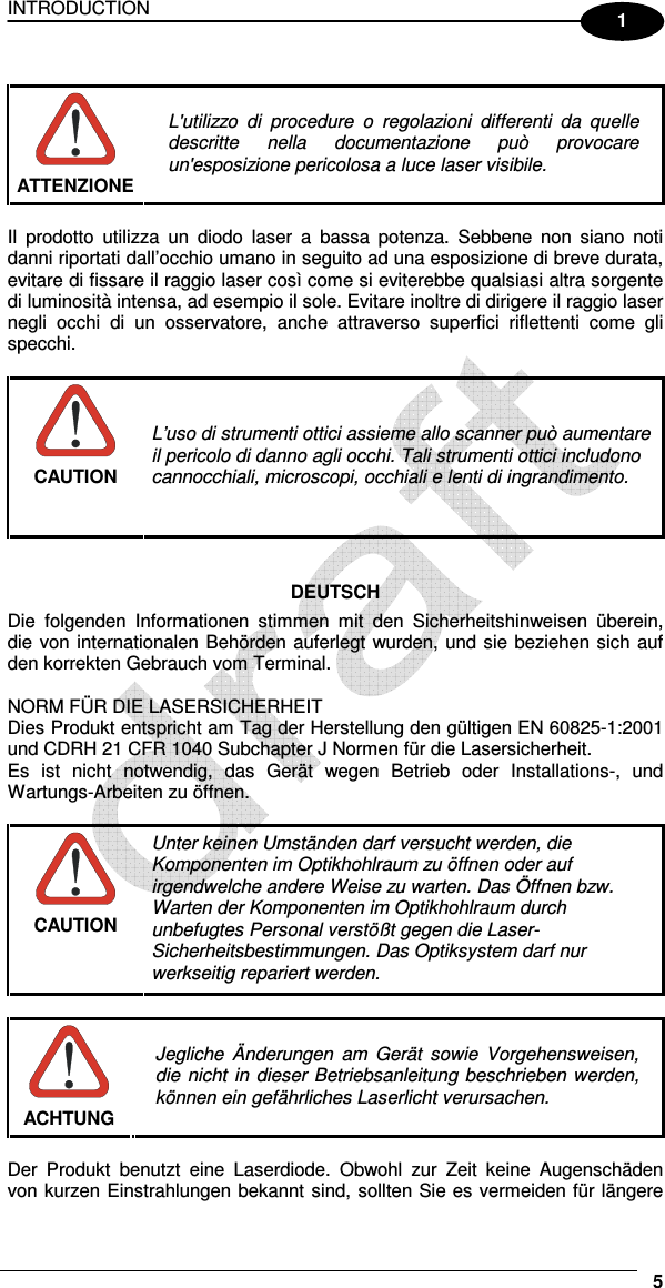 INTRODUCTION     5 1   ATTENZIONE L&apos;utilizzo  di  procedure  o  regolazioni  differenti  da  quelle descritte  nella  documentazione  può  provocare un&apos;esposizione pericolosa a luce laser visibile.  Il  prodotto  utilizza  un  diodo  laser  a  bassa  potenza.  Sebbene  non  siano  noti danni riportati dall’occhio umano in seguito ad una esposizione di breve durata, evitare di fissare il raggio laser così come si eviterebbe qualsiasi altra sorgente di luminosità intensa, ad esempio il sole. Evitare inoltre di dirigere il raggio laser negli  occhi  di  un  osservatore,  anche  attraverso  superfici  riflettenti  come  gli specchi.   CAUTION L’uso di strumenti ottici assieme allo scanner può aumentare il pericolo di danno agli occhi. Tali strumenti ottici includono cannocchiali, microscopi, occhiali e lenti di ingrandimento.    DEUTSCH Die  folgenden  Informationen  stimmen  mit  den  Sicherheitshinweisen  überein, die von internationalen Behörden auferlegt wurden, und sie beziehen sich auf den korrekten Gebrauch vom Terminal.  NORM FÜR DIE LASERSICHERHEIT Dies Produkt entspricht am Tag der Herstellung den gültigen EN 60825-1:2001 und CDRH 21 CFR 1040 Subchapter J Normen für die Lasersicherheit. Es  ist  nicht  notwendig,  das  Gerät  wegen  Betrieb  oder  Installations-,  und Wartungs-Arbeiten zu öffnen.   CAUTION Unter keinen Umständen darf versucht werden, die Komponenten im Optikhohlraum zu öffnen oder auf irgendwelche andere Weise zu warten. Das Öffnen bzw. Warten der Komponenten im Optikhohlraum durch unbefugtes Personal verstößt gegen die Laser-Sicherheitsbestimmungen. Das Optiksystem darf nur werkseitig repariert werden.   ACHTUNG Jegliche  Änderungen  am Gerät  sowie  Vorgehensweisen, die nicht in dieser Betriebsanleitung beschrieben werden, können ein gefährliches Laserlicht verursachen.  Der  Produkt  benutzt  eine  Laserdiode.  Obwohl  zur  Zeit  keine  Augenschäden von kurzen Einstrahlungen bekannt sind, sollten Sie es vermeiden für längere 